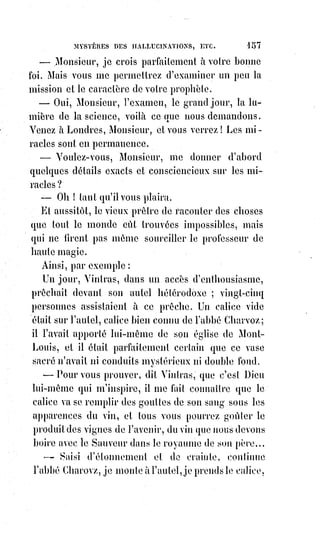 172
— Gomment cela ?
— Il m'accuse de sacrilège.
— Vous m'effrayez. Et de quel sacrilège, s'il vous plaît ?
— D'une indigne comédie que j'aurais jouée pour tromper deux enfants sur la
montagne de la Salette.
— Quoi ! Vous seriez...
— Je suis Mademoiselle de la Merlière.
— J'ai entendu parler de votre procès, Mademoiselle, et du scandale qu'il a
causé, mais il me semble que votre âge et votre responsabilité devaient vous
mettre à l'abri d'une semblable accusation.
— Venez me voir, Monsieur, et je vous présenterai à mon avocat, Mr Favre,
c'est un homme de talent que je voudrais gagner à Dieu.
En causant ainsi les deux interlocuteurs étaient arrivés rue du Vieux-
Colombier. La dame remercia son cavalier improvisé et renouvela l'invitation
de venir la voir.
— Je tâcherai, dit Éliphas, mais, si je viens, je demanderai au portier Mlle de
la Merlière.
— Gardez-vous-en bien, dit-elle, on ne me connaît pas sous ce nom ;
demandez Mme Dutruck.
— Dutruck, soit, Madame, je vous présente bien humblement mes civilités.
Et ils se séparèrent.
Le procès de l'assassin commença, et Éliphas en lisant dans les journaux que
cet homme était prêtre, qu'il avait fait partie du clergé de Saint-Germain
l'Auxerrois, qu'il avait été curé de campagne, qu'il paraissait exalté jusqu'à la
fureur, se ressouvint du prêtre pâle qui cherchait un an auparavant le
grimoire d'Honorius. Mais le signalement que donnaient de ce criminel les
feuilles publiques déroutait les souvenirs du professeur de magie. En effet,
la§plupart des journaux lui donnaient des cheveux noirs... Ce n'est donc pas
lui, pensait Éliphas. Cependant j'ai encore dans l'oreille et dans la mémoire
cette parole qui serait maintenant expliquée pour moi par ce grand crime :
— Vous ne tarderez pas à apprendre quelque chose. Avant peu vous
entendrez parler de moi.
Le procès eut lieu avec toutes les affreuses péripéties que tout le monde
connaît, et l'accusé fut condamné à mort.
Le lendemain, Éliphas lut dans une feuille judiciaire le récit de cette scène
inouïe dans les annales de la justice ; mais un nuage passa sous ses yeux
lorsqu'il fut à l'endroit du signalement de l'accusé : « Il est blond ».
— Ce doit être lui, dit le professeur de magie.
 