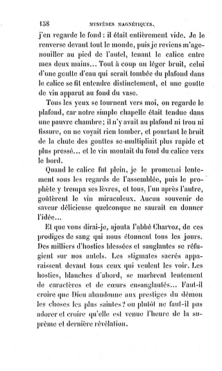 173
Quelques jours après, une personne qui avait pu tracer à l'audience un
croquis de profil du condamné, le faisait voir à Éliphas.
— Laissez-moi copier ce dessin, dit celui-ci tout palpitant d'épouvante.
Il fit la copie et la porta à son ami Desbarolles auquel il demanda sans autres
explications : —Connaissez-vous cette tète ?
— Oui, fit vivement Desbarrolles ; attendez, c'est ce prêtre mystérieux que
nous avons vu chez Mme A..., et qui voulait faire des évocations magiques.
— Eh bien ! Mon ami, vous me confirmez dans ma triste conviction. L'homme
que nous avons vu, nous ne le verrons plus, la main que vous avez examinée
est devenue une main sanglante. Nous avons entendu parler de lui, comme il
nous l'avait annoncé ; car, ce prêtre pâle, savez-vous quel était son nom ?
— Oh ! Mon Dieu ! Dit Desbarolles en changeant de couleur, j'ai peur de le
savoir.
— Eh bien ! Vous le savez, c'était le malheureux Louis Verger !
Quelques semaines après ce que nous venons de raconter, Éliphas Lévi
causait avec un libraire qui a pour spécialité de collectionner les vieux livres
de sciences occultes.
Il était question du grimoire d'Honorius.
C'est maintenant un article introuvable, disait le marchand. Le dernier que
j'ai eu entre les mains, je l'ai cédé à un prêtre qui en offrait cent francs.
— Un jeune prêtre ! Et vous rappelez-vous quelle était sa physionomie.
— Oh ! Parfaitement. Mais vous devez bien le connaître, car il m'a dit vous
avoir vu, et c'est moi qui vous l'avais adressé.
Ainsi, plus de doute, le malheureux prêtre avait trouvé le fatal grimoire,
ilùavait fait l'évocation et s'était préparé au meurtre par une série de
sacrilèges, car voici en quoi consiste l'évocation infernale suivant le grimoire
d'Honorius.
« Choisir un coq noir et lui donner le nom de l'Esprit des ténèbres qu'on veut
évoquer.
« Tuer le coq, en réserver la langue, le cœur et la première plume de l'aile
gauche.
« Faire sécher la langue et le cœur et les réduire en poudre.
« Ne pas manger de viande et ne pas boire du vin ce jour-là.
« Le mardi, à l'aube du jour, dire une messe des Anges.
« Tracer sur l'autel même et avec la plume du coq trempée dans le vin
consacré des signatures diaboliques (celles du crayon de Mr Home et des
hosties sanglantes de Vintras).
 