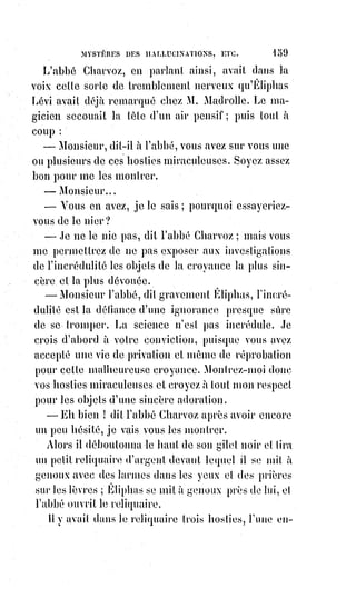 174
« Le mercredi, préparer un cierge de cire jaune ; se lever à minuit, et,
seulùdans une église commencer l'office des morts.
« Mêler à cet office des évocations infernales.
« Achever l'office à la lueur d'un seul cierge qu'on éteindra ensuite,
et$demeurer sans lumière dans l'église ainsi profanée jusqu'au lever du
Soleil.
« Le jeudi, mêler à l'eau bénite la poudre de la langue et du cœur du coq noir,
et faire avaler le tout à un agneau mâle de neuf jours... ».
La main se refuse à écrire le reste. C'est un mélange de pratiques
abrutissantes et d'attentats révoltants propres à tuer à jamais le jugement et la
conscience.
Mais pour communiquer avec le fantôme du mal absolu, pour réaliser le
fantôme au point de le voir et de le toucher, ne faut-il pas nécessairement être
sans conscience et sans jugement ?
Voilà sans doute le secret de cette incroyable perversité, de ces fureurs
meurtrières, de cette haine maladive contre tout ordre, toute magistrature,
toute hiérarchie, de cette fureur surtout contre le dogme qui sanctifie la paix,
l'obéissance, la douceur et la pureté sous l'emblème si touchant d'une mère.
Ce malheureux se croyait sûr de ne pas mourir.
L'empereur, croyait-il, serait forcé de lui faire grâce, un exil honorable
l'attendait, son crime lui donnait une immense célébrité, ses rêveries étaient
achetées au poids de l'or par les libraires. Il devenait immensément riche,
attirait l'attention d'une grande dame, et se mariait au delà des mers.
C'est$par de semblables promesses que le fantôme du démon poussait aussi
jadis et faisait trébucher de crime en crime, Gilles de Laval, seigneur de Retz.
Un homme capable d'évoquer le diable, suivant les rites du grimoire
d'Honorius, a tellement pris la route du mal qu'il est disposé à toutes les
hallucinations et à tous les mensonges.
Ainsi Verger s'endormait dans le sang, pour rêver je ne sais quel abominable
Panthéon ; et il se réveilla sur l'échafaud.
Mais les aberrations de la perversité ne constituent pas une folie ; l'exécution
de ce misérable l'a prouvé.
On sait quelle résistance désespérée il opposa aux exécuteurs. « C'est une
trahison », disait-il, « je ne puis pas mourir ainsi ! Une heure seulement,
une$heure pour écrire à l'Empereur ! L'Empereur doit me sauver ».
Qui donc le trahissait ?
Qui donc lui avait promis la vie ?
Qui donc l'avait assuré d'avance d'une clémence impossible, puisqu'elle eût
révolté la conscience publique.
Demandez tout cela au grimoire d'Honorius !
 