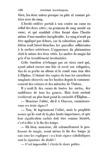 175
Deux choses dans cette histoire si tragique se rapportent aux phénomènes de
Mr Home : Le bruit de tempête entendu par le mauvais prêtre lors de ses
premières évocations, et le trouble qui l'empêcha de dire toute sa pensée,
en$présence d'Éliphas Lévi.
On peut remarquer aussi cette apparition d'un homme sinistre se réjouissant
du deuil public et tenant un propos vraiment infernal au milieu de la foule
consternée, apparition remarquée seulement par l'extatique de la Salette,
cette trop célèbre Mlle de La Merlière, qui a l'air, au demeurant, d'une bonne
et respectable personne, mais fort exaltée et capable peut-être d'agir et de
parler à son insu sous l'influence d'une sorte de somnambulisme ascétique.
Ce mot de somnambulisme nous ramène à Mr Home, et nos récits ne nous
ont pas fait oublier ce que le titre de ce travail promettait à nos lecteurs.
Nous devons leur dire ce que c'est que Mr Home.
Nous allons tenir notre promesse.
Mr Home est un malade atteint d'un somnambulisme contagieux.
Ceci est une assertion(*).
Il nous est resté une explication et une démonstration à donner.
Cette explication et cette démonstration, pour être complètes, demandaient
un travail capable de remplir un livre.
Ce livre est fait et nous le publierons prochainement.
En voici le litre :
La raison des prodiges, ou le diable devant la science (1).
Pourquoi le diable ?
— Parce que nous avons démontré par des faits ce que Mr de Mirville avait
avant nous incomplètement pressenti.
Nous disons incomplètement, parce que le diable est, pour Mr de Mirville,
un$personnage fantastique, tandis que pour nous c'est l'usage abusif d'une
force naturelle.
Un médium a dit : « L'enfer n'est pas un lieu, c'est un État ».
Nous pourrions ajouter : « Le diable n'est ni une personne ni une force,
c'est$un vice, et, par conséquent, une faiblesse ».
Revenons pour un moment à l'étude des phénomènes.
(*) Assertion : Proposition donnée et soutenue comme vraie.
1. C'était le titre que nous voulions alors donner au livre, que nous publions aujourd'hui.
 