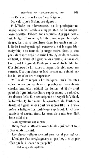 176
Les médiums sont généralement des Êtres malades et bornés.
Ils ne peuvent rien faire d'extraordinaire devant les personnes calmes et
instruites.
Il faut être habitué à leur contact pour voir et sentir quelque chose.
Les phénomènes ne sont pas les mêmes pour tous les assistants. Ainsi, où l'un
verra une main, l'autre n'apercevra qu'une vapeur blanchâtre.
Les personnes impressionnables au magnétisme de Mr Home éprouvent une
sorte de malaise ; il leur semble que le salon tournoie, et la température pour
eux semble s'abaisser rapidement.
Les prodiges ou les prestiges s'accomplissent mieux devant un petit nombre
de témoins choisis par le médium lui-même.
Dans une réunion de personnes qui verront les prestiges, il peut s'en trouver
une qui ne verra absolument rien.
Parmi les personnes qui voient, toutes ne voient pas la même chose.
Ainsi par exemple :
Un soir, chez Mme de B..., le médium fît apparaître un enfant que cette dame
a perdu. Mme de B... seule voyait l'enfant, le comte de M... voyait une petite
vapeur blanchâtre en forme de pyramide, les autres personnes ne voyaient
rien.
Tout le monde sait que certaines substances, le hatchich par exemple,
enivrent sans ôter l'usage de la raison, et font voir avec une étonnante
impression de réalité des choses qui n'existent pas.
Une grande partie des phénomènes de Mr Home appartient à une influence
naturelle semblable à celle du hatchich.
Voilà pourquoi le médium ne veut opérer que devant un petit nombre de
personnes qu'il choisit.
Le reste de ces phénomènes doit être attribué à la puissance magnétique.
Voir quelque chose avec Mr Home n'est pas un indice rassurant pour la santé
de celui qui voit.
Et, quand même la sauté serait d'ailleurs excellente, cette vision révèle une
perturbation passagère de l'appareil nerveux dans ses rapports avec
l'imagination et avec la lumière.
Si cette perturbation était souvent répétée, la personne deviendrait
sérieusement malade.
Qui sait combien la manie des tables tournantes a déjà produit de catalepsies,
de tétanos, de folies et de morts violentes ?
Ces phénomènes deviennent particulièrement terribles lorsque la perversité
s'en empare.
C'est alors qu'on peut réellement affirmer l'intervention et la présence de
l'Esprit du mal.
 