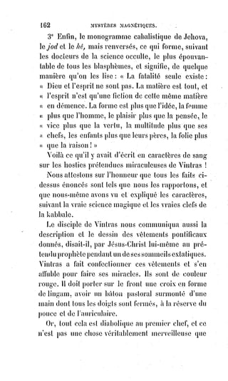 177
Perversité ou fatalité, les prétendus miracles obéissent à une de ces deux
puissances.
Pour ce qui est des écritures kabbalistiques et des signatures mystérieuses,
nous dirons qu'elles se reproduisent par l'intuition magnétique des mirages
de la pensée dans le fluide vital universel.
Ces reflets instinctifs peuvent se produire si le Verbe magique n'a rien
d'arbitraire, et si les signes du sanctuaire occulte sont l'expression naturelle
des idées absolues.
C'est ce que nous démontrerons dans notre livre.
Mais pour ne pas renvoyer nos lecteurs de l'inconnu à l'avenir, nous
détacherons d'avance deux chapitres de cet ouvrage inédit, l'un sur le Verbe
kabbalistique, l'autre sur les secrets de la kabbale, et nous en tirerons des
conclusions qui compléteront d'une manière satisfaisante pour tous,
l'explication que nous avons promise des phénomènes de Mr Home.
Il existe une puissance génératrice des formes ; cette puissance, c'est la
Lumière.
La lumière crée les formes suivant les lois des mathématiques éternelles,
par$l'équilibre universel du jour et de l'ombre.
Les signes primitifs de la pensée se tracent d'eux-mêmes dans la lumière,
qui$est l'instrument matériel de la pensée.
Dieu, c'est l'Âme de la lumière. La lumière universelle et infinie est pour nous
comme le corps de Dieu.
La kabbale ou la haute magie, c'est la science de la lumière.
La lumière correspond avec la vie.
Le royaume des ténèbres, c'est la mort.
Tous les dogmes de la vraie religion sont écrits dans la kabbale en caractères
de lumière sur une page d'ombre.
La page d'ombre, ce sont les croyances aveugles.
La lumière est le grand médiateur plastique.
L'alliance de l'Âme avec le corps est un mariage de lumière et d'ombre.
La lumière est l'instrument du Verbe, c'est l'écriture blanche de Dieu sur le
grand livre de la nuit.
La lumière, c'est la source des pensées, et c'est en elle qu'il faut chercher
l'origine de tous les dogmes religieux. Mais il n'y a qu'un vrai dogme, comme
il n'y a qu'une pure lumière ; l'ombre seule est variée à l'infini.
La lumière, l'ombre et leur accord qui est la vision des Êtres, tel est le
principe analogique des grands dogmes de la Trinité, de l'Incarnation et de la
Rédemption.
Tel est aussi le mystère de la croix.
 