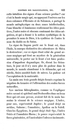 178
Voilà ce qu'il nous sera facile de prouver par les monuments religieux, par les
signes du Verbe primitif, par les livres initiés à la kabbale, et enfin par
l'explication raisonnée de tous les mystères au moyen des clefs de la magie
kabbalistique.
Dans tous les symbolismes, en effet, nous trouvons les idées d'antagonisme et
d'harmonie produisant une notion trinitaire dans la conception divine,
puis£la personnification mythologique des quatre points cardinaux du Ciel
complète le septénaire sacré, base de tous les dogmes et de tous les rites.
Pour£s'en convaincre, il suffira de relire et de méditer le savant ouvrage de
Dupuis, qui serait un grand kabbaliste s'il avait vu une harmonie de vérités là
où ses préoccupations négatives ne lui ont laissé apercevoir qu'un concert
d'erreurs.
Nous n'avons pas à refaire ici son travail que tout le monde connaît ; mais ce
qu'il importe de prouver, c'est que la réforme religieuse de Moïse était toute
kabbalistique, et que le christianisme, en instituant un dogme nouveau,
s'est£rapproché tout simplement des sources primitives du mosaïsme(*),
et£que l'Évangile n'est plus qu'un voile transparent jeté sur les mystères
universels et naturels de l'initiation orientale.
Un savant distingué, mais trop peu connu, Mr P. Lacour, dans son livre sur
les « Eloïm ou dieux de Moïse », a jeté un grand jour sur cette question et a
retrouvé dans les symboles de l'Égypte toutes les figures allégoriques de la
Genèse. Plus récemment, un autre courageux chercheur, d'une vaste
érudition, Mr Vincent (de l'Yonne), a publié un traité de l'idolâtrie chez les
anciens et les modernes, où il soulève le voile de la mythologie universelle.
Nous invitons les hommes d'études consciencieuses à lire ces différents
ouvrages et nous-nous renfermerons dans l'étude spéciale de la kabbale chez
les Hébreux.
Le Verbe, ou la parole, étant, suivant les initiés de cette science, la révélation
tout entière, les principes de la haute kabbale doivent se trouver réunis dans
les signes mêmes qui composent l'alphabet primitif.
Or, voici ce que nous trouvons dans toutes les grammaires hébraïques.
Il y a une lettre principiante(débutant) et universelle génératrice de toutes les
autres. C'est le iod ‫.י‬
Il y a deux autres lettres mères opposées et analogues entre elles ; l'aleph ‫א‬ et
le mem ‫,מ‬ suivant d'autres le schin ‫.ש‬
(*) Mosaïsme : Ensemble des lois et de la religion que Moïse a transmis au peuple d’Israël.
 