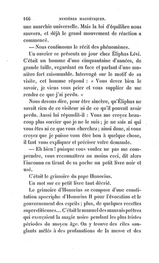 181
martyre expie et intercède pour la force condamnée par suite du crime à la
flétrissure et aux remords. Ainsi se révèle l'équilibre du monde moral,
ainsi$se pose la base de toutes les prophéties, et le point d'appui de toute
politique intelligente. Abandonner une force à ses propres excès, c'est la
condamner au suicide.
Ce qui a manqué à Dupuis pour comprendre le dogme religieux universel de
la kabbale, c'est la science de cette belle hypothèse démontrée en partie,
et$réalisée de jour en jour davantage par les découvertes de la science :
L'analogie universelle.
Privée de cette clef du dogme transcendental, il n'a pu voir dans tous les
dieux que le Soleil, les sept planètes et les douze signes du zodiaque, mais il
n'a pas vu dans le Soleil l'image du logos de Platon, dans les sept planètes les
sept notes de la gamme céleste, et dans le zodiaque la quadrature du cycle
ternaire de toutes les initiations.
L'Empereur Julien(*), ce spiritualiste incompris, cet initié dont le paganisme(1*)
était moins idolâtre que la foi de certains chrétiens, l'Empereur Julien, disons-
nous, comprenait mieux que Dupuis et que Volnay le culte symbolique du
Soleil. Dans son hymne au Roi Hélios(2*) il reconnaît que l'astre du jour n'est
que le reflet et l'ombre matérielle de ce Soleil de vérité qui éclaire le monde
de l'intelligence, et qui n'est lui-même qu'une lueur empruntée à l'absolu.
(*) Flavius Claudius Julianus, nommé Julien l'Apostat par la
tradition chrétienne, également appelé Julien le Philosophe ou
Julien II (par référence au précédent empereur Didius Julianus),
ou encore Julien l'Empereur, est nommé César en Gaule de 355 à
361 par Constance II, puis proclamé Empereur romain à part
entière de 361 à 363. Vingt mois de règne laissent la place à une
postérité remarquable, ses actes et ses œuvres inlassablement
commentés et bien plus souvent honnis(**) et vilipendés(*1*) que
loués.
(**) Honnir : Couvrir de honte, blâmer publiquement une
personne, mépriser quelqu'un.
(*1*) Vilipender : Médire ; Traiter quelqu'un, quelque chose avec
beaucoup de mépris.
(1*) Paganisme : Terme générique employé depuis le VIème siècle par des chrétiens pour désigner la
religion de ceux qui ne sont ni chrétiens, ni juifs. Également désignant les personnes, comme des
paysans ou civiles de basse classe, non baptisés.
 