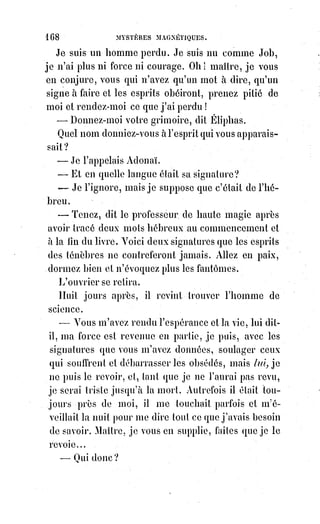 183
l'origine de cette histoire naturelle fabuleuse où les lions se laissent battre par
des coqs, où les dauphins meurent de douleurs après avoir fait des ingrats
parmi les hommes, où les mandragores parlent et où les étoiles chantent.
Ce$monde enchanté est véritablement le domaine poétique de la magie :
Mais$il n'a d'autre réalité que la signification des hiéroglyphes qui lui ont
donné la naissance. Pour le sage qui comprend les analogies de la haute
kabbale, et la relation exacte des idées avec les signes, ce pays fabuleux des
fées est une contrée encore fertile en découvertes, car les vérités trop belles
ou trop simples pour plaire aux hommes sans voiles ont toutes été cachées
sous ces ombres ingénieuses.
Oui, le coq peut intimider le lion et s'en rendre maître, parce que la vigilance
supplée(*) souvent à la force et parvient à dompter la colère. Les autres fables
de la prétendue histoire naturelle des anciens s'expliquent de la même
manière, et dans cet usage allégorique des analogies, on peut déjà
comprendre les abus possibles et pressentir les erreurs qui ont dû naître de la
kabbale.
La loi des analogies, en effet, a été pour les kabbalistes du second ordre
l'objet d'une foi aveugle et fanatique. C'est à cette croyance qu'il faut
rapporter toutes les superstitions reprochées aux adeptes des sciences
occultes. Voici comment ils raisonnaient :
Le signe exprime la chose.
La chose est la vertu du signe.
Il y a correspondance analogique entre le signe et la chose signifiée.
Plus le signe est parfait, plus la correspondance est entière.
Dire un mot c'est évoquer une pensée et la rendre présente. Nommer Dieu,
par exemple, c'est manifester Dieu.
La parole agit sur les Âmes et les Âmes réagissent sur les corps ; donc on
peut effrayer, consoler, rendre malade, guérir, tuer même et ressusciter par
des paroles.
Proférer un nom, c'est créer ou appeler un Être.
Dans le nom est contenue la doctrine verbale ou spirituelle de l'Être même.
Quand l'Âme évoque une pensée, le signe de cette pensée s'écrit de lui-même
dans la lumière.
Invoquer c'est adjurer, c'est-à-dire jurer par un nom : C'est faire acte de foi en
ce nom, et c'est communier à la vertu qu'il représente.
Les paroles sont donc par elles-mêmes bonnes ou mauvaises, vénéneuses ou
salutaires.
(*) Suppléer : Apporter ce qui manque à quelque chose pour être complet, ou remplacer quelque
chose qui fait défaut.
 