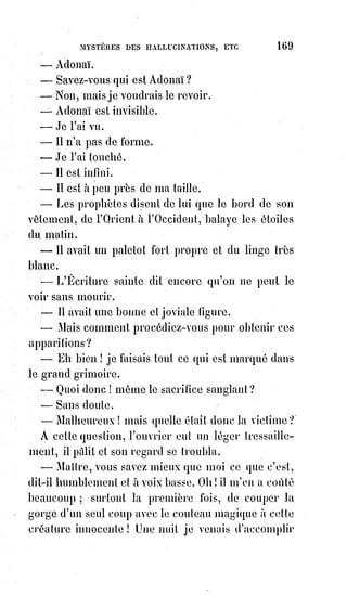 184
Les paroles les plus dangereuses sont les paroles vaines et proférées à la
légère, parce que ce sont les avortements volontaires de la pensée.
Une parole inutile est un crime contre l'esprit d'intelligence.
C'est un infanticide intellectuel.
Les choses sont pour chacun ce qu'il les fait en les nommant. Le verbe de
chacun est une impression ou une prière habituelle.
Bien parler, c'est bien vivre.
Un beau style c'est une auréole de sainteté.
De ces principes, les uns vrais, les autres hypothétiques, et des conséquences
plus ou moins exagérées qu'ils en tiraient, résultait pour les kabbalistes
superstitieux une confiance absolue dans les enchantements, les évocations,
les conjurations et les prières mystérieuses. Or, comme la foi accomplit
toujours des prodiges, les apparitions, les oracles, les guérisons
merveilleuses, les maladies soudaines et étranges ne lui ont jamais manqué.
C'est ainsi qu'une simple et sublime philosophie est devenue la science
secrète de la magie noire.
C'est à ce point de vue surtout que la kabbale peut encore exciter la curiosité
du plus grand nombre dans notre siècle si défiant et si crédule. Pourtant,
comme nous venons de l'expliquer, la vraie science n'est pas là.
Les hommes cherchent rarement la vérité pour elle-même ; ils ont toujours
pour motif secret dans leurs efforts quelque passion à satisfaire, ou quelque
cupidité à assouvir. Parmi les secrets de la kabbale, il en est un surtout qui a
toujours tourmenté les chercheurs : C'est le secret de la transmutation des
métaux et de la conversion de toutes les substances terrestres en or.
L'alchimie, en effet, a emprunté tous ses signes à la kabbale, et c'est sur la loi
des analogies résultantes de l'harmonie des contraires qu'elle basait ses
opérations.
Un secret physique immense était d'ailleurs caché sous des paraboles
kabbalistiques des anciens.
Ce secret, nous sommes parvenus à le déchiffrer, et nous en livrons la lettre
aux investigations des faiseurs d'or. Le voici :
1° Les quatre fluides impondérables ne sont que les manifestations diverses
d'un même agent universel qui est la lumière.
2° La lumière est le feu qui sert au Grand Œuvre sous forme d'électricité.
3° La volonté humaine dirige la lumière vitale au moyen de l'appareil
nerveux. Cela s'appelle de nos jours magnétiser.
4° L'agent secret du Grand Œuvre, l'azoth des sages, l'or vivant et
vivifiant$des philosophes, l'agent producteur métallique universel,
c'est$I'ÉLECTRICITÉ MAGNÉTISÉE.
 