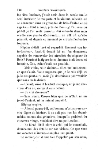 185
L'alliance de ces deux mots ne nous dit pas encore grand chose, et pourtant
ils renferment peut-être une force à bouleverser le monde. Nous disons peut-
être par bienséance philosophique, car, pour notre part, nous ne doutons pas
de la haute importance de ce grand arcane hermétique.
Nous venons de dire que l'alchimie est fille de la kabbale ; et, pour s'en
convaincre, il suffit d'interroger les symboles de Flamel(*), de Basile
Valentin(1*), les pages du juif Abraham et les oracles plus ou moins
apocryphes de la table d'émeraude d'Hermez. Partout on retrouve les traces
de cette décade de Pythagore si magnifiquement appliquée dans le Sepher
Jezirah, à la notion complète et absolue des choses divines, cette décade
composée de l'unité et d'un triple ternaire que les rabbins ont nommée le
Bereschit et la Mercavah (Merkabah(2*)), l'arbre lumineux des Séphiroth(3*) et
la clef des Semhamphoras(4*).
Nous avons parlé avec une certaine étendue, dans notre livre intitulé :
Dogme$et rituel de la haute magie, d'un monument hiéroglyphique conservé
jusqu'à notre temps sous un prétexte futile, et qui seul explique toutes les
écritures mystérieuses de la haute initiation.
(*) Nicolas Flamel était un bourgeois parisien du XIVème siècle, écrivain
public, copiste et libraire-juré. Ses spéculations immobilières lui
assurèrent une fortune confortable, que la rumeur amplifia, et qui est à
l'origine du mythe qui fit de lui un alchimiste ayant réussi dans la quête
de la Pierre philosophale, permettant de transmuter les métaux en or.
À$cause de cette réputation, plusieurs traités alchimiques lui furent
attribués, le plus célèbre étant Le Livre des figures hiéroglyphiques paru en
1612. Ainsi, « le plus populaire des alchimistes français ne fit jamais
d'alchimie ».
(1*) Basile Valentin est présenté comme un moine
bénédictin du XVème siècle, dont parurent au début du
XVIIème siècle un certain nombre de traités alchimiques qui
connurent un grand succès. Il s'avère qu'il s'agit de textes
écrits à l'époque de leur publication, probablement par
leur éditeur, Johann Thölde sous le nom de Basile Valentin.
Il était grand adepte de Paracelse.
 