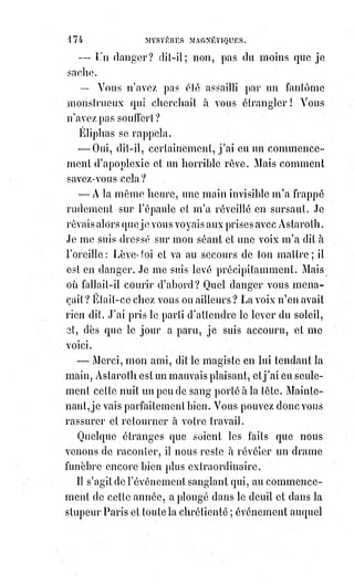 189
Les tourneurs de tables et ceux qui font parler les Esprits avec des cadrans
alphabétiques (Ouija*) sont donc arriérés de bien des siècles et ne savent pas
qu'il existe un instrument à oracles toujours clairs et d'un sens parfaitement
juste, au moyen duquel on peut communiquer avec les sept génies des
planètes et faire parler à volonté les soixante-douze roues d'Aziah, de Jézirah
et de Briah. Il suffit pour cela de connaître le système des analogies
universelles, tel que l'a exposé Swedenborg(1*) dans la clé hiéroglyphique des
arcanes, puis de mêler ensemble les cartes et de tirer au hasard,
en$les$assemblant toujours par les nombres correspondants aux idées dont
on désire l'éclaircissement, puis de lire les oracles comme doivent être lues
les écritures kabbalistiques, c'est-à-dire en commençant au milieu et en allant
de droite à gauche pour les nombres impairs, en commençant à droite pour
les pairs et en interprétant successivement le nombre par la lettre qui lui
correspond, l'assemblage des lettres par l'addition de leurs nombres et tous
les oracles successifs par leur ordre numéral et leurs relations
hiéroglyphiques.
(*) Un ouija ou oui-ja est une planche sur laquelle
apparaissent les lettres de l'alphabet latin, les dix chiffres
arabes, ainsi que les termes « oui », « non » et «$au revoir ».
Elle est généralement utilisée en conjonction avec un verre à
l’envers ou une « goutte », un accessoire plus petit avec un
côté pointu. Ce$dispositif sert le plus fréquemment au cours
de séances de spiritisme : La goutte, placée sur le ouija,
est$censée être déplacée par un Esprit qui épelle son
message aux participants. Lors d’une séance de ouija,
le$fantôme peut aussi déplacer le bras de la personne,
ce$qui fait que si la personne lâche le verre ou la goutte,
tout s’arrête. Il est dit qu’en fin de séance, pour des règles de sécurité, il faut déplacer l’objet
(goutte) sur l'inscription "Au revoir" ou au centre de la table. Il est souvent dit que c’est l’intention
qui compte. Selon les religions monothéistes le Oui/Ja amène
l’Antechrist à se manifester plus tôt que prévu sur Terre, selon les
religions le spiritisme et le ouija sont risques et amène divers
dangers comme des cas de possession , d’obsession , de hantise.
(1*) Emanuel Swedenborg était un scientifique, théologien et
philosophe suédois du XVIIIème siècle. Son nom originel Emanuel
Svedberg (ou Swedberg) est devenu officiellement Swedenborg
après son anoblissement. Dans la première partie de sa vie,
Swedenborg est un scientifique et un inventeur prolifique, ce qui
lui vaut alors dans certains cercles le surnom de Léonard de Vinci
du Nord ou encore d’Aristote de Suède. À l’âge de cinquante-six
ans, il déclare être entré dans une phase spirituelle de sa vie et a
des rêves et des visions mystiques dans lesquels il discute avec des
Anges et des Esprits, voire avec Dieu et Jésus-Christ, et visite le
Paradis et l'Enfer.
 