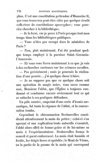 191
Le personnage allégorique de Palamède est d'ailleurs identique à ceux
d'Hénoc, d'Hermès et de Cadmus, auxquels on attribue l'invention des lettres
dans les diverses mythologies. Mais, dans la pensée d'Homère, Palamède,
le$révélateur et la victime d'Ulysse, représente l'initiateur ou l'homme de
génie dont la destinée éternelle est d'être tué par ceux qu'il initie.
Le disciple ne devient la réalisation vivante des pensées du maître qu'après
en avoir bu le sang et mangé sa chair, suivant l'énergique et allégorique
expression de l'initiateur si mal compris des chrétiens.
La conception de l'alphabet primitif était, comme on peut le voir, l'idée d'une
langue universelle, et renfermant dans ses combinaisons et dans ses signes
mêmes le résumé et la loi d'évolution de toutes les sciences divines et
humaines. Jamais rien de plus beau et de plus grand n'a été depuis,
selon£nous, rêvé par le génie des hommes, et nous avouons que la découverte
de ce secret du monde antique nous a pleinement dédommagé de tant
d'années de recherches stériles et de travaux ingrats dans les cryptes des
sciences perdues, et dans les nécropoles du passé.
L'un des premiers résultats de cette découverte serait une nouvelle direction
donnée à l'étude des écritures hiéroglyphiques si imparfaitement déchiffrées
encore par les émules(*) et les successeurs de Mr Champollion(1*).
Le système d'écriture des disciples d'Hermès étant analogique et synthétique
comme tous les signes de la kabbale, n'importerait-il pas, pour lire les pages
gravées sur les pierres des anciens temples, de remettre ces pierres à leur
place et de compter le nombre de leurs lettres en les comparant avec les
nombres des autres pierres ?
L'obélisque de Louqsor, par exemple, n'était-il pas une des deux colonnes de
l'entrée d'un temple ? Était-il à droite ou à gauche ?
(*) Émule : Personne qui cherche à en égaler ou à en
surpasser une autre.
(1*) Jean-François Champollion, dit Champollion le Jeune,
était un égyptologue français. Il fut le premier à déchiffrer
les hiéroglyphes, il est considéré comme le père de
l'égyptologie. Il disait de lui-même : « Je suis tout à l'Égypte,
elle est tout pour moi ».
 