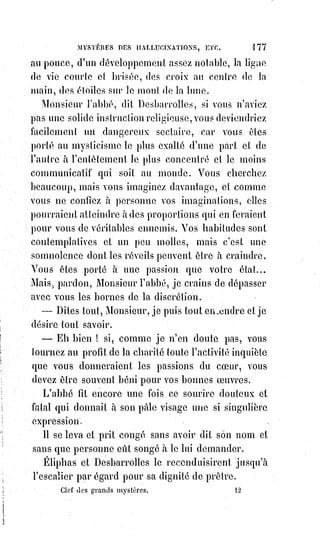 192
S'il était à droite, ses signes se rapportent au principe actif ; s'il était à gauche,
c'est par le principe passif qu'il faut interpréter ses caractères. Mais il doit y
avoir une correspondance exacte d'un obélisque à l'autre, et chaque signe doit
recevoir son sens complet de l'analogie des contraires. Mr Champollion a
trouvé du cophte(*) dans les hiéroglyphes, un autre savant y trouverait plus
facilement et plus heureusement peut-être de l'hébreu, mais que dirait-on si
ce n'était ni de l'hébreu ni du cophte ? Si c'était, par exemple, de la langue
universelle primitive ? Or, cette langue qui est celle de la haute kabbale a
existé certainement, elle existe au fond de l'hébreu même et de toutes les
langues orientales qui en dérivent, cette langue est celle du sanctuaire,
et£les£colonnes de l'entrée des temples en résumaient ordinairement tous les
symboles. L'intuition des extatiques se rapproche mieux de la vérité sur ces
signes primitifs que la science même des savants. Parce que, comme nous
l'avons dit, le fluide vital universel, la Lumière astrale, étant le principe
médiateur entre les idées et les formes, obéit aux élans extraordinaires de
l'Âme qui cherche l'inconnu et lui fournit naturellement les signes déjà
trouvés, mais oubliés, des grandes révélations de l'occultisme. Ainsi se
forment les prétendues signatures des Esprits, ainsi se sont produites les
écritures mystérieuses de Gablidone qui visitait le docteur Lavater,
des£fantômes de Sehrœpfer, du Saint-Michel de Vintras et des Esprits de Mr
Home.
Si l'électricité peut faire mouvoir un corps léger ou même lourd sans qu'on y
touche, est-il impossible, par le magnétisme, de donner à l'électricité une
direction et de produire ainsi naturellement des signes et des écritures ?
On£le peut sans doute, puisqu'on le fait.
Ainsi donc, à ceux qui nous demanderons quel est le plus grand agent des
prodiges, nous répondrons :
— C'est la matière première du Grand Œuvre.
— C'est L'ÉLECTRICITÉ MAGNÉTISÉE.
Tout a été créé par la Lumière.
C'est dans la lumière que se conserve la forme.
C'est par la lumière que la forme se reproduit.
Les vibrations de la lumière sont le principe du mouvement universel.
Par la lumière, les soleils se rattachent les uns aux autres, et ils entrelacent
leurs rayons comme des chaînes d'électricité.
(*) Cophte : Qui appartient à la secte des eutichéens, appelés coptes.
 