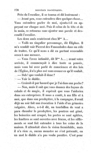 193
Les hommes et les choses sont aimantés de lumière comme les soleils et
peuvent, au moyen des chaînes électro-magnétiques tendues par les
sympathies et les affinités, communiquer les uns avec les autres d'un bout du
monde à l'autre, se caresser ou se frapper, se guérir ou se blesser d'une
manière naturelle sans doute, mais prodigieuse et invisible.
Là est le secret de la magie.
La magie, cette science qui nous vient des mages.
La magie, cette première des sciences.
La plus sainte de toutes, puisqu'elle établit d'une manière plus sublime les
grandes vérités religieuses.
La plus calomniée de toutes, parce que le vulgaire s'obstine à confondre la
magie avec la sorcellerie superstitieuse dont nous avons dénoncé les
abominables pratiques.
C'est par la magie seulement qu'en présence des questions énigmatiques du
Sphinx de Thèbes, et les obscurités parfois scandaleuses répandues dans les
récits de la Bible, on peut répondre à ces questions et trouver la solution de
ces problèmes de l'histoire judaïque.
Les historiens sacrés eux-mêmes reconnaissent l'existence et le pouvoir de la
magie qui faisait hautement concurrence à celui de Moïse.
[Idi ; Rien que cette phrase peut amener à réfléchir…].
La Bible nous raconte que Jannès et Mambrès, les magiciens de Pharaon,
firent d'abord les mêmes miracles que Moïse, et qu'ils déclarèrent impossibles
à la science humaine ceux qu'ils ne purent imiter. Il est, en effet, plus flatteur
pour l'amour-propre d'un charlatan de confesser le miracle que de se déclarer
vaincu par la science ou par l'adresse d'un confrère, surtout quand ce
confrère est un ennemi politique ou un adversaire religieux.
Où commence et où s'arrête le possible dans l'ordre des miracles magiques ?
Voici une grave et importante question. Ce qui est certain, c'est l'existence des
faits qu'on qualifie habituellement de miracles.
Les magnétiseurs et les somnambules en font tous les jours ; la sœur Rose
Tamisier en a fait, l'illuminé Vintras en fait encore ; plus de quinze mille
témoins attestaient dernièrement ceux des médiums d'Amérique, dix mille
paysans du Berry et de la Sologne attesteraient, au besoin, ceux du Dieu
Cheneau (un ancien marchand de boutons retiré et qui se croit inspiré de
Dieu). Tous ces gens-là sont-ils des hallucinés ou des fourbes ? Hallucinés,
oui peut-être, mais le fait même de leur hallucination identique,
soit$séparément, soit collectivement, n'est-il pas un assez grand miracle de la
part de celui qui le produit toujours lorsqu'il le veut et à point nommé ?
 