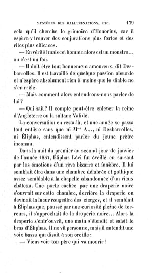 194
Faire des miracles ou persuader à la multitude qu'on en fait, c'est à peu près
la même chose, surtout dans un siècle aussi léger et aussi moqueur que le
nôtre. Or, le monde est plein de thaumaturges, et la science en est souvent
réduite à nier leurs œuvres ou à refuser de les voir pour ne pas être réduite à
les examiner et à leur assigner une cause.
Toute l'Europe a retenti au siècle dernier des prodiges de Cagliostro. Qui ne
sait tout ce qu'on attribuait de puissance à son vin d'Égypte et à son élixir ?
Que pourrions-nous ajouter à tout ce qu'on raconte de ces soupers de l'autre
monde, où il faisait apparaître en chair et en os les personnages illustres du
temps passé ? Cagliostro était loin cependant d'être un initié du premier
ordre, puisque la grande association des adeptes l'abandonna à l'inquisition
romaine, devant laquelle il fit, s'il faut en croire les pièces de son procès,
une$$si ridicule et si odieuse explication du trigramme maçonnique
L.*.$P.*.$D.*..
Mais les miracles ne sont pas le partage exclusif des initiés du premier ordre
et sont souvent accomplis par des Êtres sans instruction et sans vertu. Les lois
naturelles trouvent dans un organisme, dont les qualités exceptionnelles nous
échappent, une occasion de s'exercer, et elles font leur œuvre, comme
toujours, avec précision et calme. Les gourmets les plus délicats apprécient
les truffes et les emploient à leur usage, mais ce sont des pourceaux qui les
déterrent : Il est analogiquement de même de bien des choses moins
matérielles et moins gastronomiques : Les instincts cherchent et pressentent,
mais il n'y a véritablement que la science qui trouve.
Le progrès actuel des connaissances humaines a diminué de beaucoup les
chances des prodiges, mais il en reste encore un grand nombre, puisqu'on ne
connaît ni la force de l'imagination, ni la raison d'être et la puissance du
magnétisme. L'observation des analogies universelles a été négligée,
et$c'est$pour cela qu'on ne croit plus à la divination.
Un sage kabbaliste peut donc encore étonner la foule et confondre même les
gens instruits :
1° En devinant les choses cachées ;
2° En prédisant beaucoup de choses à venir ;
3° En dominant la volonté des autres de manière à les empêcher de faire ce
qu'ils veulent, et à les forcer de faire ce qu'ils ne veulent pas ;
4° En excitant à volonté des apparitions et des songes ;
5° En guérissant un grand nombre de maladies ;
6° En rendant la vie à des sujets en qui se manifestent tous les symptômes de
la mort ;
 