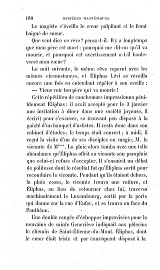 195
7° Enfin en démontrant au besoin par des exemples la réalité de la pierre
philosophale et de la transmutation des métaux, suivant les secrets
d'Abraham le juif, de Flamel et de Raymond Lulle(*).
Tous ces prodiges s'opèrent au moyen d'un seul agent que les hébreux
appelaient OD, comme le chevalier de Reichenbach, que nous appelons
Lumière astrale, avec l'école de Pasqualis Martinez, et que Mr de Mirville
appelle le diable, que les anciens alchimistes nommaient azoth.
C'est$l'élément vital qui se manifeste par les phénomènes de chaleur,
de$lumière, d'électricité et de magnétisme, qui aimante tous les globes
terrestres et tous les Êtres vivants. Dans cet agent même se manifestent les
preuves de la doctrine kabbalistique sur l'équilibre et sur le mouvement par
la double polarité dont l'une attire tandis que l'autre repousse, dont l'une
produit le chaud, l'autre le froid, dont l'une enfin donne une lumière bleue et
verdâtre, l'autre une lumière jaune et rougeâtre.
Cet agent, par ses différents modes d'aimantation, nous attire les uns vers les
autres on nous éloigne les uns des autres, soumet l'un aux volontés de l'autre
en le faisant entrer dans son cercle d'attraction, rétablit et dérange l'équilibre
dans l'économie animale par ses transmutations et ses effluves alternatives,
reçoit et transmet les empreintes de la force imaginaire qui est dans l'homme
l'image et la ressemblance du Verbe créateur, produit ainsi les pressentiments
et détermine les rêves. La science des miracles est donc la connaissance de
cette force merveilleuse, et l'art de faire des miracles est tout simplement,
l'art$d'aimanter ou d'illuminer les Êtres suivant les lois invariables du
magnétisme ou de la Lumière astrale.
Nous préférons le mot lumière à celui de magnétisme, parce qu'il est plus
traditionnel dans l'occultisme, et qu'il exprime d'une manière plus complète
et plus parfaite la nature de l'agent secret. C'est là,
véritablement, l'or fluide et potable des maîtres en
alchimie, le mot or vient de l'hébreu aour,
qui$signifie lumière. Que voulez-vous ?
(*) Raymond Lulle était un philosophe, poète, théologien,
missionnaire, apologiste chrétien et romancier majorquin.
Considéré comme l'un des inventeurs du catalan littéraire, il est
le premier à utiliser une langue néo-latine pour exprimer des
connaissances philosophiques, scientifiques et techniques.
 