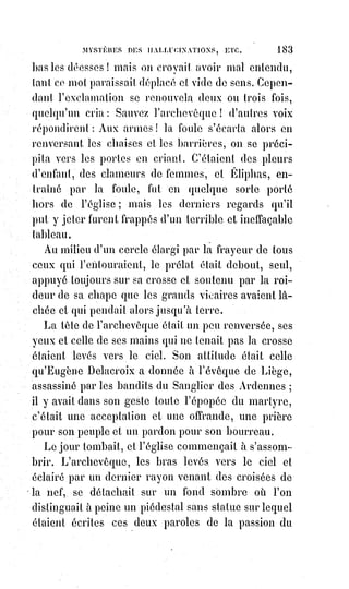 198
Mr de Mirville, dans un livre maintenant presque oublié, mais qui a fait
quelque bruit il y a quelques mois, se donne bien de la peine pour réunir
quelques sorcelleries dans le genre de celles qui remplissent les compilations
des Delancre, des Detrio et des Bodin. Il eût trouvé mieux que cela dans
l'histoire.
Et sans parler des miracles si avérés des jansénistes(*) de Port-Royal et du
diacre Pâris, quoi de plus merveilleux que la grande monomanie du martyre
qui a fait courir au supplice, comme à une fête, les enfants et les femmes
mêmes pendant trois cents ans ? Quoi de plus magnifique que cette foi
enthousiaste accordée pendant tant de siècles aux plus incompréhensibles et,
humainement parlant, aux plus révoltants des mystères ? En cette occasion,
direz-vous, les miracles venaient de Dieu, et on s'en sert même comme d'une
preuve pour établir la vérité de la religion. Mais quoi ! Les hérétiques aussi se
faisaient tuer pour des dogmes cette fois bien franchement et bien réellement
absurdes, ils sacrifiaient donc aussi leur raison et leur vie à leur croyance ?
Oh ! Pour les hérétiques, il est évident que le diable était en jeu. Pauvres gens
qui prenaient le diable pour Dieu et Dieu pour le diable ! Que ne les a-t-on
détrompés en leur faisant reconnaître le vrai Dieu à la charité, à la science,
à$la justice, et surtout à la miséricorde de ses ministres !
Les nigromants(?), qui font apparaître le diable après une série fatigante et
presque impossible des plus révoltantes évocations, ne sont que des enfants
auprès de ce Saint-Antoine(1*) de la légende qui les tirait des enfers par
milliers et les traînait toujours après lui, comme on raconte d'Orphée qu'il
attirait à lui les chênes, les rochers et les animaux les plus sauvages.
(*) Janséniste : Le jansénisme est un mouvement religieux,
puis$politique, qui se développe aux XVIIème et XVIIIème siècles,
principalement en France, en réaction à certaines évolutions de
l'Église catholique et à l'absolutisme royal.
(1*) Fernando Martins de Bulhões, connu comme Saint-Antoine
de Padoue, ou de Saint-Antoine de Lisbonne, était un prêtre
franciscain, maître de doctrine spirituelle, prédicateur de renom
et thaumaturge, qui fut canonisé en 1232, moins d’un an après sa
mort, et déclaré Docteur de l'Église en 1946. Liturgiquement,
il$est commémoré le 13 juin.
 