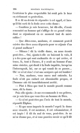201
Le grand maître, dans une de ses paraboles, condamne uniquement le
paresseux qui a enterré son dépôt, de peur de le perdre dans les opérations
hasardeuses de cette banque qu'on nomme la vie. Ne rien penser, ne rien
aimer, ne rien vouloir, ne rien faire, voilà le vrai péché. La nature ne
reconnaît et ne récompense que les travailleurs.
La volonté humaine se développe et s'augmente par l'activité. Pour vouloir
véritablement, il faut agir.
L'action domine et entraîne toujours l'inertie. Tel est le secret de l'influence
des prétendus scélérats sur les gens prétendus honnêtes. Combiens de
poltrons et de lâches se croient vertueux parce qu'ils ont peur !
Combien de femmes honorées regardent les prostituées d'un œil d'envie !
Il$n'y a pas longtemps encore que les galériens étaient à la mode. Pourquoi ?
Pensez-vous que l'opinion puisse jamais rendre hommage au vice ? Non,
mais elle rend justice à l'activité et à l'audace, et il est dans l'ordre que les
lâches coquins estiment les brigands hardis.
La hardiesse unie à l'intelligence est la mère de tous les succès en ce monde.
Pour entreprendre, il faut savoir ; pour accomplir, il faut vouloir ; pour
vouloir véritablement, il faut oser ; et, pour recueillir en paix les fruits de son
audace, il faut se taire.
SAVOIR, OSER, VOULOIR, SE TAIRE sont, comme nous l'avons dit ailleurs,
les quatre verbes kabbalistiques qui correspondent aux quatre lettres du
tétragramme et aux quatre formes hiéroglyphiques du Sphinx.
Savoir, c'est, la tète humaine ; oser, ce sont les griffes du lion ; vouloir, ce sont
les lianes laborieux du taureau ; se taire, ce sont les ailes mystiques de l'aigle.
Celui-là seul se maintient au-dessus des autres hommes qui ne prostitue pas
à leurs commentaires et à leur risée les secrets de son intelligence.
Tous les hommes vraiment forts sont des magnétiseurs, et l'agent universel
obéit à leur volonté. C'est ainsi qu'ils opèrent des merveilles. Ils se font croire,
ils se font suivre, et lorsqu'ils disent : « Cela est ainsi », la nature change en
quelque sorte aux yeux du vulgaire et devient ce que le grand homme a
voulu. « Ceci est ma chair et ceci est mon sang », a dit un homme qui s'est fait
Dieu par ses vertus, et dix-huit siècles, en présence d'un morceau de pain et
d'un peu de vin, ont vu, ont louché, ont goûté, ont adoré de la chair et du
sang divinisés par le martyre ! Dites-nous maintenant que la volonté humaine
n'accomplit jamais de miracles !
Ne nous parlez pas ici de Voltaire, Voltaire n'a pas été un thaumaturge,
il$a$été le spirituel et éloquent interprète de ceux sur lesquels le miracle
n'agissait plus. Tout est négatif dans son œuvre ; tout au contraire était
affirmatif dans celle du Galiléen comme l'appelait un illustre et trop
malheureux Empereur.
 