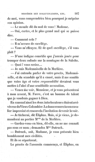 202
Aussi Julien avait-il essayé de son temps plus que ne put accomplir Voltaire,
il voulait opposer le prestige au prestige, l'austérité du pouvoir à celle de la
protestation, les vertus aux vertus, les miracles aux miracles ; les chrétiens
n'avaient jamais eu de plus dangereux ennemis, et ils le sentirent bien,
car$Julien fut assassiné, et la légende dorée atteste encore qu'un Saint martyr,
éveillé dans la tombe par les clameurs de l'Église, reprit les armes et frappa
l'apostat dans l'ombre au milieu de son armée et de ses victoires.
Tristes martyrs qui ressuscitent pour être bourreaux ! Trop crédule Empereur
qui se confiait à ses dieux et aux vertus des anciens âges !
Lorsque les Rois de France étaient environnés de l'adoration de leurs peuples,
lorsqu'on les regardait comme les oints(*) du Seigneur et les fils aînés de
l'Église, ils guérissaient les écrouelles(1*). Un homme à la mode fera toujours
des miracles quand il voudra.
Cagliostro pouvait n'être qu'un charlatan ; mais, dès que l'opinion eut fait de
lui le divin Cagliostro, il devait opérer des prodiges, et c'est aussi ce qui
arriva.
Lorsque Céphas Barjona n'était qu'un juif, proscrit par Néron, qui débitait
aux femmes des esclaves un spécifique(2*) pour la vie éternelle, Céphas
Barjona, pour tous les gens instruits de Borne(ville ?), n'était qu'un charlatan ;
mais l'opinion a fait un apôtre de l'empirique spiritualiste ; et les successeurs
de Pierre, fussent-ils Alexandre VI ou même Jean XXII, sont infaillibles pour
tout homme bien élevé et qui ne veut pas se mettre inutilement au ban de la
société. Ainsi va le monde.
Le charlatanisme, lorsqu'il réussit, est donc, en magie comme en toutes
choses, un grand instrument de puissance. Fasciner habilement le vulgaire,
n'est-ce pas déjà le dominer ? Les pauvres diables de sorciers, qui, au moyen
âge, se faisaient bêtement brûler vifs, n'avaient pas, on le voit, un grand
empire sur les autres. Jeanne d'Arc(3*) était magicienne à la tête des armées,
et$à Rouen la pauvre fille ne fut pas sorcière.
(*) Oint : Celui qui a été consacré avec une huile d'onction bénite ; se dit du Seigneur des Esprits
(Dieu) qui béni et personnifie un grand de ce monde.
(1*) Écrouelle : Nom ancien de l'adénite cervicale chronique, d'origine tuberculeuse, qui donnait
lieu à un abcès froid, puis laissait des cicatrices. (Les Rois de France étaient censés guérir les
écrouelles par imposition des mains, le jour de leur sacre).
(2*) Spécifique : [En terme de médecine] Se dit d'un signe clinique ou d'une réaction biologique qui
caractérisent une maladie, ou d'un traitement exclusivement efficace pour une maladie donnée.
 