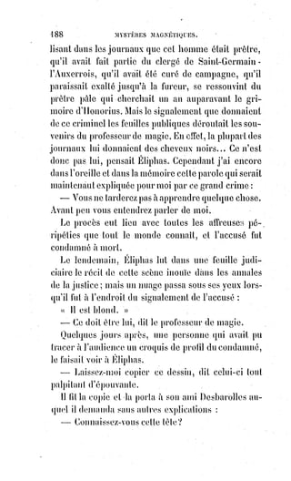 203
(3*) Jeanne d'Arc est une héroïne de l'histoire de France, chef
de guerre et sainte de l'Église catholique, surnommée depuis
le XVIème siècle « la Pucelle d'Orléans » et, depuis le XIXème
siècle, « mère de la nation française ». Il faut savoir qu'elle a,
malgré-elle, était l'objet d'une imposture. Nous$savons
aujourd'hui que cette révolution a été créée de toute pièce
par les systèmes financiers pour renverser la nation
française, encore une fois, sans aller en profondeur sur les
tenants et les aboutissants. Mais cela ne relève en rien la
force de sainteté de sa stature, et comment aurait-elle pu le
deviner ?... Elle a malheureusement fini sur le bûcher en
date du 30 mai 1431, comme une sorcière...
Elle ne savait que prier et combattre, et le
prestige qui l'entourait cessa dès qu'elle fut
dans les fers. Est-il dit dans son histoire que le
Roi de France l'ait réclamée ? Que la noblesse
française, que le peuple, que l'armée aient
protesté contre sa condamnation ?
Le pape, dont le Roi de France était le fils aîné, a-t-il excommunié les
bourreaux de la Pucelle ?
Non, rien de tout cela. Jeanne d'Arc fut sorcière pour tout le monde dès
qu'elle cessa d'être magicienne, et ce ne sont certainement pas les Anglais
seuls qui l'ont brûlée. Lorsqu'on exerce un pouvoir en apparence surhumain,
il faut l'exercer toujours ou se résigner à périr. Le monde se venge toujours
lâchement d'avoir trop cru, trop admiré et surtout trop obéi.
Nous ne comprenons le pouvoir magique que dans son application aux
grandes choses, si un vrai magicien pratique ne se rend pas maître du monde,
c'est qu'il le dédaigne ; et à quoi alors voudrait-il bien abaisser sa souveraine
puissance ? « Je te donnerai tous les royaumes du monde si tu tombes à mes
pieds et si tu m'adores », dit à Jésus le Satan de la parabole. « Retires-toi »,
lui$dit le Sauveur, car il est écrit : Tu adoreras Dieu seul... Eli, Eli, lamma
Sabbachtani ! Devait crier plus tard ce sublime et divin adorateur de Dieu.
S'il$eût répondu à Satan : « Je ne t'adorerai pas, et c'est toi qui vas tomber à
mes pieds, car je le commande au nom de l'intelligence et de l'éternelle
raison$! ». Il n'eût pas dévoué sa sainte et noble vie au plus affreux de tous
les supplices. Le Satan de la montagne fut bien cruellement vengé.
Les anciens appelaient la magie pratique, l'art sacerdotal et l'art royal ; et l'on
se rappelle que les mages ont été les maîtres de la civilisation primitive, parce
qu'ils étaient les maîtres de toute la science de leur temps.
Savoir c'est pouvoir lorsqu'on ose vouloir.
 