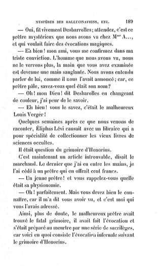 204
[Idi ; Et aujourd'hui, en ces temps de transition, Bouddha nous rappel ce qu'il exprimait de son
vivant : « Si tu vois les Sidis, les pouvoirs, sauves-toi vite ! ». Car les pouvoirs désirés sont de la
servitude, du vampirisme et de la prédation, et cela éloigne alors du divin, mais rapproche de la
matière/Ego/mental. Et ce peu importe les pouvoirs, que ce soit s'attribuer de l'idolâtrie des
masses par le vampirisme de leur énergies, ou encore une autre forme de possession par
l'asservissement].
La première science pratique du kabbaliste ou du mage, c'est la connaissance
des hommes. La phrénologie(*), la psychologie, la chiromancie(1*),
l'observation des goûts et des mouvements, du son de la voix et des
impressions soit sympathiques, soit antipathiques, sont des branches de cet
art, et les anciens ne les ignoraient pas. Gall et Spurzeïm ont retrouvé de nos
jours la phrénologie, Lavater après Porla. Cardan, Taisnier, Jean Belot et
quelques autres ont deviné de nouveau plutôt qu'ils n'ont retrouvé la science
de la psychologie ; la chiromancie est encore occulte, et c'est à peine si l'on en
retrouve quelques traces dans l'ouvrage tout récent et fort intéressant
d'ailleurs du chevalier d'Arpenligny. Pour en avoir des notions suffisantes,
il$faut remonter jusqu'aux sources kabbalistiques mêmes auxquelles a puisé
le savant Cornélius Agrippa. Il est donc à propos d'en dire ici quelques mots
en attendant l'ouvrage de notre ami Desbarrolles(2*).
(*) La phrénologie (du grec : "cerveau",
et$logos, "connaissance") est une théorie
selon laquelle les bosses du crâne d'un
Être humain reflètent son caractère.
Cette$conception, bien ancrée dans son
temps, est un exemple de méthode
expérimentée biaisée dans le cadre de
l'étude de l'histoire de la médecine.
(1*) Chiromancie : Pratique divinatoire
consistant à interpréter les lignes et des
autres signes de la paume et du
revers de la main (position des
doigts, ongles, formes, sillons et monts), étudiant ainsi l’aspect de
la personnalité. Cette discipline de lecture de l’avenir dans les
lignes de la main est pratiquée depuis plus de 5000 ans en Chine
et en Inde.
(*) Adolphe Desbarolles. Ami proche de l'occultiste Éliphas Lévi,
ses ouvrages sur la chiromancie sont encore aujourd'hui
considérés comme des références.
 