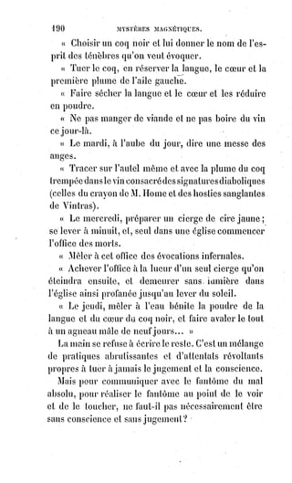 205
La main est l'instrument de l'action dans l'homme : C'est, comme le visage,
une sorte de synthèse nerveuse, et elle doit avoir aussi ses traits et sa
physionomie.
Le caractère des individus y est tracé par des signes irrécusables. Ainsi,
parmi les mains, les unes sont laborieuses, les autres paresseuses ; les unes
lourdes et carrées, les autres insinuantes et légères. Les mains dures et sèches
sont faites pour la lutte et le travail, les mains molles et humides n'aspirent
qu'à la volupté. Les doigts pointus sont scrutateurs et mystiques, les doigts
carrés mathématiciens et calculateurs, les doigts spatules opiniâtres et
ambitieux.
Le pouce, pollex, est le doigt de la force et de la puissance, correspond dans le
symbolisme kabbalistique à la première lettre du nom de Jéhovah. Ce doigt
est donc à lui seul comme la synthèse de la main : S'il est fort, l'homme est
fort au moral ; s'il est faible, l'homme est débile. Il a trois phalanges, dont la
première est cachée dans la paume de la main, comme l'axe imaginaire du
monde qui traverse l'épaisseur de la Terre. Cette première phalange
correspond à la vie physique, la seconde à l'intelligence et la dernière à la
volonté. Les paumes de main grasses et épaisses dénotent des goûts sensuels
et une grande force de vie physique ; un pouce long, surtout dans sa dernière
phalange, révèle une volonté forte qui pourra aller jusqu'au despotisme ;
les$pouces courts, au contraire, sont des caractères doux et faciles à dominer.
Les plis habituels de la main y déterminent des lignes. Ces lignes sont donc la
trace des habitudes, et l'observateur patient saura les reconnaître et les juger.
L'homme dont la main se plie mal est maladroit ou malheureux. La main a
trois fonctions principales : Prendre, tenir et palper. Les mains plus souples
prennent et palpent mieux ; les mains dures et fortes retiennent plus
longtemps. Les rides même les plus légères attestent les sensations
habituelles de cet organe. Chaque doigt a d'ailleurs une fonction spéciale qui
lui a fait donner son nom. Nous avons déjà parlé du pouce ; l'index est le
doigt qui démontre, c'est celui du verbe et de la prophétie ; le médius domine
la main tout entière, c'est celui de la destinée ; l'annulaire est celui des
alliances et des honneurs : Les chiromanciens l'ont consacré au Soleil ;
l'auriculaire est insinuant et bavard, du moins au dire des bonnes gens et des
nourrices, auxquels leur petit doigt raconte tant de choses : La main a sept
protubérances que les kabbalistes, d'après les analogies naturelles,
ont$attribuées aux sept planètes : Celle du pouce, à Vénus ; celle de l'index,
à$Jupiter ; celle du médius, à Saturne ; celle de l'annulaire, au Soleil ; celle de
l'auriculaire, à Mercure ; les deux autres, à Mars et à la Lune. D'après leur
forme et leur prédominance, ils jugeaient les attraits, les aptitudes et par
conséquent les destinées probables des individus soumis à leur appréciation.
 