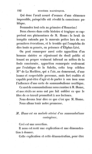 207
Mais ce que notre savant ami et collaborateur étudie seulement comme une
curiosité philosophique, Paracelse et les siens le pratiquaient sans se soucier
beaucoup de le faire comprendre au monde, car c'était pour eux un de ces
secrets traditionnels pour lesquels l'occultisme est de rigueur, et qu'il suffit
d'indiquer à ceux qui savent, en laissant toujours un voile sur la vérité pour
dérouter les ignorants.
Or, voici ce que Paracelse réservait seulement pour les initiés, et ce que nous
avons compris en déchiffrant les caractères kabbalistiques et les allégories
dont il fait usage dans la collection de ses œuvres : L'Âme humaine est
matérielle, le mens(*) divin lui est offert pour l'immortaliser et pour la faire
vivre spirituellement et individuellement, mais sa substance naturelle est
fluidique et collective.
Il y a donc dans l'homme deux vies, la vie individuelle ou raisonnable,
et$la$vie commune ou instinctive.
C'est par cette dernière que l'on peut vivre les uns dans les autres, puisque
l'Âme universelle dont chaque organisme nerveux a une conscience séparée
est la même pour tous.
Nous vivons de la vie commune et universelle dans l'embryonnat, dans
l'extase et dans le sommeil. Dans le sommeil, en effet, la raison n'agit pas,
et$la logique, lorsqu'il s'en trouve dans nos songes, n'y arrive que
fortuitement et suivant les hasards des réminiscences(1*) purement physiques.
Dans les songes, nous avons la conscience de la vie universelle ; nous-nous
mêlons à l'eau, au feu, à l'air et à la terre ; nous volons comme les oiseaux ;
nous grimpons comme les écureuils ; nous rampons comme les serpents ;
nous sommes ivres de Lumière astrale ; nous-nous replongeons au foyer
commun, comme cela arrive d'une manière plus complète à la mort ;
mais$alors (et c'est ainsi que Paracelse explique les mystères de l'autre vie),
alors les méchants, c'est-à-dire ceux qui se sont laissés dominer par les
instincts de la bête au préjudice de la raison humaine, se noient dans l'océan
de la vie commune avec toutes les angoisses d'une mort éternelle ; les autres
surnagent et jouissent à jamais des richesses de cet or fluide qu'ils sont
parvenus à dominer.
Cette identité de la vie physique permet aux volontés les plus fortes de
s'emparer de l'existence des autres et de s'en faire des auxiliaires, explique les
courants sympathiques à proximité ou à distance, et donne tout le secret de la
(*) Mens : Âme, principe immatériel, Esprit, principe pensant, intelligence, raison, sagesse, goût.
(1*) Réminiscence : Retour à la conscience clair de souvenir confus, vague ou incomplet et difficile à
localiser.
 