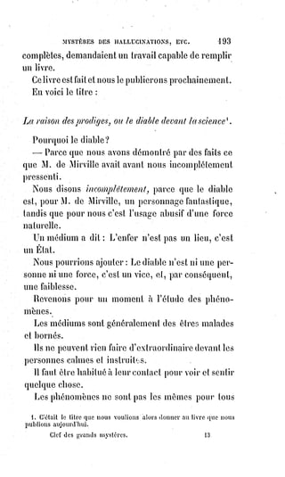 208
médecine occulte, parce que cette médecine a pour principe la grande
hypothèse des analogies universelles et, attribuant tous les phénomènes de la
vie physique à l'argent universel, enseigne qu'il faut agir sur le corps astral
pour réagir sur le corps matériellement visible ; elle enseigne aussi que
l'essence de la Lumière astrale est un double mouvement d'attraction et de
projection ; ainsi que les corps humains s'attirent et se repoussent les uns les
autres, ils peuvent aussi s'absorber, se répandre les uns dans les autres et
faire des échanges ; les idées ou les imaginations de l'un peuvent influer sur
la forme de l'autre et réagir ensuite sur le corps extérieur.
Ainsi se produisent les phénomènes si étranges de l'influence des regards
dans la grossesse, ainsi le voisinage des gens mal portants donne de mauvais
rêves, ainsi l'Âme respire quelque chose de malsain dans la compagnie des
fous et des méchants.
On peut remarquer que dans les pensionnats, les enfants prennent un peu de
la physionomie les uns des autres ; chaque maison d'éducation a pour ainsi
dire un air de famille qui lui est propre. Dans les écoles d'orphelines dirigées
par des religieuses, toutes les jeunes filles se ressemblent et prennent toutes
cette physionomie obéissante et effacée qui caractérise l'éducation ascétique.
Les hommes deviennent beaux à l'école de l'enthousiasme, des arts ou de la
gloire ; ils deviennent laids au bagne, et de triste figure dans les séminaires et
dans les couvents.
Ici l'on comprend que nous quittons Paracelse pour entrer dans les
conséquences et dans les applications de ses idées, qui sont tout simplement
celles des anciens mages, et les éléments de cette kabbale physique que nous
appelons la magie.
Suivant les principes kabbalistiques formulés par l'école de Paracelse, la mort
ne serait qu'un sommeil de plus en plus profond et définitif, qu'il serait
impossible d'arrêter à son commencement en exerçant une puissante action
de volonté sur le corps astral qui se dégage, et en le rappelant à la vie par
quelque intérêt puissant ou quelque affection dominante.
Jésus exprimait la même pensée lorsqu'il disait de la fille de Jaïre :
« Cette$jeune fille n'est pas morte, elle dort » ; et de Lazare : « Notre ami s'est
endormi et je vais le réveiller ». Pour exprimer ce système résurrectionniste
d'une manière qui n'offense pas le sens commun, c'est-à-dire les opinions
généralement adoptées, disons que la mort, lorsqu'il n'y a pas destruction ou
altération essentielle des organes, est toujours précédée d'une léthargie plus
ou moins longue.
 