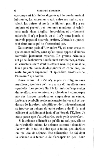 21
********************
ARTICLE PREMIER
SOLUTION DU PREMIER PROBLÈME
LE VRAI DIEU
Dieu ne peut être défini que par la foi ; la science ne peut ni nier ni affirmer
qu'il existe.
Dieu est l'objet absolu de la foi humaine. Dans l'infini, c'est l'Intelligence
Suprême et créatrice de l'ordre. Dans le monde, c'est l'esprit de charité.
L'Être universel est-il une machine fatale qui broie éternellement des
intelligences de hasard, ou une intelligence providentielle qui dirige les
forces pour l'amélioration des esprits ?
La première hypothèse répugne à la raison, elle est désespérante et immorale.
La science et la raison doivent donc s'incliner devant la seconde.
Oui, Proudhon, Dieu est une hypothèse ; mais c'est une hypothèse tellement
nécessaire que, sans elle, tous les théorèmes deviennent absurdes ou douteux.
Pour les initiés à la kabbale, Dieu est l'unité absolue qui crée et anime les
nombres.
L'unité de l'intelligence humaine démontre l'unité de Dieu.
La clé des nombres est celle des symboles, parce que les symptômes sont les
figures analogiques de l'harmonie qui vient des nombres.
Les mathématiques ne sauraient démontrer la fatalité aveugle, puisqu'elles
sont l'expression de l'exactitude qui est le caractère de la plus suprême
raison.
L'unité démontre l'analogie des contraires ; c'est le principe, l'équilibre et la
fin des nombres. L'acte de foi part de l'Unité et retourne à l'Unité.
Nous allons esquisser une explication de la Bible par les nombres, parce que
la Bible est le livre des images de Dieu.
 