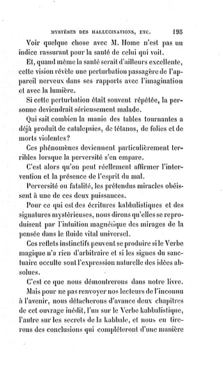 210
Ce texte, on le voit, est encore parfaitement obscur pour quiconque ne
connaît pas la valeur caractéristique de chacune des trente-deux voies.
Les$trente-deux voies sont les dix nombres et les vingt-deux lettres
hiéroglyphiques de la Kabbale. La trente-et-unième se rapporte au ‫ש‬ qui
représente la lampe magique ou la lumière entre les cornes de Baphomet.
C'est le signe kabbalistique de l'Od ou de la Lumière astrale avec ses deux
pôles et son centre équilibré.
On sait que dans le langage des alchimistes le Soleil signifie l'or, la Lune
l'argent, et que les autres étoiles ou planètes se rapportent aux autres métaux.
On doit comprendre maintenant la pensée du juif Abraham.
Le feu secret des maîtres en alchimie était donc l'électricité, et c'est là toute
une moitié de leur Grand Arcane ; mais ils savaient en équilibrer la force par
une influence magnétique qu'ils concentraient dans leur athanor(*). C'est ce
qui résulte des dogmes obscurs de Basile Valentin, de Bernard Trévisan et de
Henri Khunrath, qui, tous, prétendent avoir opéré la transmutation comme
Raymond Lulle, comme Arnaud de Villeneuve et comme Nicolas Flamel.
La Lumière universelle, lorsqu'elle aimante les mondes, s'appelle Lumière
astrale : Lorsqu'elle forme les métaux, on la nomme azoth, ou mercure des
sages ; lorsqu'elle donne la vie aux animaux, elle doit s'appeler magnétisme
animal.
La brute subit les fatalités de cette lumière ; l'homme peut la diriger.
C'est l'intelligence qui, en adaptant le signe à la pensée, crée les formes et les
images.
La Lumière universelle est comme l'imagination divine, et ce monde qui
change sans cesse, en demeurant toujours le même quant à ses lois de
configuration, est le rêve immense de Dieu.
L'homme formule la lumière par son imagination ; il attire à lui la lumière
suffisante, pour donner les formes convenables à ses pensées, et même à ses
rêves ; si cette lumière l'envahit, s'il noie son entendement dans les formes
qu'il évoque, il est fou. Mais l'atmosphère fluidique des fous est souvent un
poison pour les raisons chancelantes et pour les imaginations exaltées.
Les formes, que l'imagination surexcitée produit pour égarer l'entendement,
sont aussi réelles que les empreintes de la photographie.
— On ne saurait voir ce qui n'existe pas.
— Les fantômes des rêves, et les rêves même des gens éveillés, sont donc des
images réelles qui existent dans la lumière.
(*) Athanor : Fourneau cosmique d’alchimie, désigne le four utilisé pour fournir de la chaleur par le
feu à plusieurs opérations alchimiques.
 