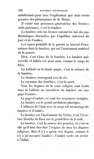 211
Il existe d'ailleurs des hallucinations contagieuses.
Mais nous affirmons ici quelque chose de plus que des hallucinations
ordinaires.
Si les images attirées par les cerveaux malades sont quelque chose de réel,
ne$peuvent-ils les projeter au dehors, réelles comme ils les reçoivent ?
Ces images, projetées par l'organisme nerveux tout entier du médium,
ne$peuvent-elles affecter l'organisme entier de ceux qui, volontairement ou
non, entrent en sympathie nerveuse avec le médium ?
Les faits accomplis par Mr Home prouvent que tout cela est possible.
Maintenant, répondons à ceux qui croient voir dans ces phénomènes des
manifestations de l'autre monde, et des faits de nécromancie.
Nous empruntons notre réponse au livre sacré des kabbalistes, et notre
doctrine en ceci est celle des rabbins compilateurs du Sohar.
Axiome.
L'Esprit se revêt pour descendre et se dépouille pour mouler.
En effet :
Pourquoi les Esprits créés sont-ils revêtus de corps ?
C'est qu'ils doivent être limités pour avoir une existence possible. Dépouillés
de tout corps, et devenus par conséquent sans limites, les Esprits créés se
perdraient dans l'infini, et, faute de pouvoir se concentrer quelque part,
ils$seraient morts et impuissants partout, abîmés qu'ils seraient dans
l'immensité de Dieu.
Tous les Esprits créés ont donc des corps, les uns plus subtils, les autres plus
épais, suivant les milieux où ils sont appelés à vivre.
L'Âme d'un mort ne pourrait donc pas plus vivre dans l'atmosphère des
vivants que nous ne pourrions vivre dans la terre ou dans l'eau.
Il faudrait, à un Esprit aérien, ou plutôt éthéré, un corps factice semblable
aux appareils de nos plongeurs, pour qu'il pût arriver jusqu'à nous.
Tout ce que nous pouvons voir des morts, ce sont les reflets qu'ils ont laissés
dans la lumière atmosphérique, lumière dont nous évoquons les empreintes
par la sympathie de nos souvenirs.
Les Âmes des morts sont au-dessus de notre atmosphère.
Notre air respirable devient terre pour eux.
C'est ce que le Sauveur a déclaré dans son Évangile, lorsqu'il fait dire à l'Âme
d'un bienheureux : « Maintenant le grand chaos s'est affermi pour nous,
et$ceux qui sont en haut ne peuvent plus descendre vers ceux qui sont en
bas$».
 