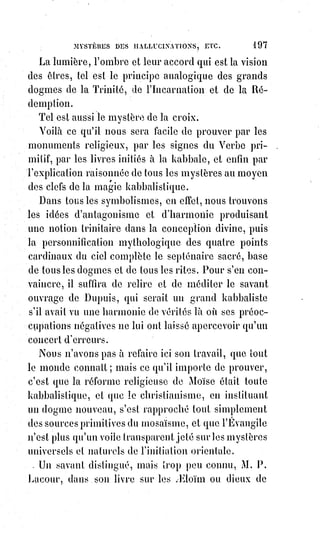 212
Les mains que fait apparaître Mr Home sont donc de l'air coloré par les
reflets qu'attire et que projette son imagination malade(1).
On les touche comme on les voit : Moitié illusion, moitié force magnétique et
nerveuse.
Voilà ce qu'il nous semble être de bien précises et de bien claires explications.
Raisonnons un peu avec les partisans de l'apparition ultramondaine :
Ou ces mains sont des corps réels, Ou ce sont des illusions.
Si ce sont des corps, ce ne sont donc pas des Esprits.
Si ce sont des illusions produites par des mirages, soit en nous, soit hors de
nous, vous me donnez donc gain de cause.
Maintenant, une remarque :
C'est que tous les malades de congestion lumineuse, ou de somnambulisme
contagieux, périssent de mort violente, ou tout au moins de mort subite.
C'est pour cela qu'on attribuait autrefois au diable le pouvoir d'étrangler les
sorciers.
Le bon et honnête Lavaler évoquait habituellement le prétendu Esprit de
Gablidone.
Il fut assassiné.
Un limonadier de Leipsick, Scrœpfer, évoquait les images animées des morts.
Il se brûla la cervelle d'un coup de pistolet.
On sait quelle fut la fin malheureuse de Cagliostro(2).
Un malheur plus grand que la mort même peut seul sauver la vie à ces
expérimentateurs imprudents.
Ils peuvent devenir idiots ou fous, et alors ils ne meurent pas, si on les
surveille avec soin pour les empêcher de se suicider.
Les maladies magnétiques sont par elles-mêmes un acheminement à la folie,
et naissent toujours de l'hypertrophie ou de l'atrophie du système nerveux.
Elles ressemblent à l'hystérisme, qui en est une variété, et sont souvent
produites soit par des excès de célibat, soit par des excès d'un genre tout
opposé.
On sait dans quel rapport sont avec le cerveau les organes chargés par la
nature de l'accomplissement de ses plus nobles œuvres : Celles qui ont pour
but la reproduction des Êtres.
1. L'agent lumineux étant aussi celui du calorique, on comprend les variations subites de
température occasionnées par les projections anormales, ou par les absorptions subites de la
lumière. Il s'ensuit une perturbation atmosphérique locale qui produit les bruits de tempêtes, et les
craquements des boiseries. (Note de l'auteur).
2. Cagliostro fut arrêté par la Sainte Inquisition en 1789, et emprisonné au château Saint-Ange
comme étant suspecté de pratiquer la franc-maçonnerie ; il y est jugé et condamné par la justice
pontificale en 1791 à la peine de mort pour hérésie, sentence commuée en prison perpétuelle.
 