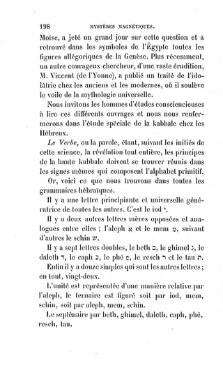 213
On ne viole pas impunément le sanctuaire de la nature.
Personne ne soulève, sans risquer sa propre vie, le voile de la grande Isis.
La nature est chaste, et c'est à la chasteté qu'elle donne les clefs de la vie.
Se livrer aux amours impurs, c'est se fiancer à la mort.
La liberté, qui est la vie de l'Âme, ne se conserve que dans l'ordre de la
nature. Tout désordre volontaire la blesse, un excès prolongé la tue.
Alors, au lieu d'être guidé et préservé par la raison, on est abandonné aux
fatalités du flux et du reflux de la lumière magnétique.
Or, la lumière magnétique dévore sans cesse, parce qu'elle crée toujours,
et$que pour produire continuellement, il faut éternellement absorber.
De là viennent les monomanies meurtrières et les tentations de suicide.
De là vient cet esprit de perversité qu'Edgar Poë a décrit d'une manière si
saisissante et si vraie, et que Mr de Mirville aurait raison d'appeler le diable.
Le diable, c'est le vertige de l'intelligence étourdie par les balancements du
cœur.
C'est la monomanie du néant, c'est l'attrait du gouffre, indépendamment de
ce que cela pourait être, suivant les décisions de la foi catholique, apostolique
et romaine, auxquelles nous n'avons pas la témérité de toucher.
Quant à la reproduction des signes et des caractères par ce fluide universel
que nous appelons Lumière astrale, en nier la possibilité, ce serait tenir que
très peu compte des phénomènes les plus ordinaires de la nature.
Le mirage dans les steppes de la Russie, les palais de la fée Morgane,
les$figures imprimées naturellement dans le cœur des pierres, que Gaffarel(*)
nomme des gamahés, la configuration monstrueuse de certains enfants
venant des regards ou des cauchemars de leurs mères, tous ces phénomènes,
et bien d'autres, prouvent que la lumière est pleine de reflets et d'images
qu'elle projette et reproduit suivant les évocations de l'imagination,
du$souvenir ou du désir.
L'hallucination n'est pas toujours une rêverie sans objet : Dès que tout le
monde voit une chose, elle est certainement visible ; mais si cette chose est
absurde, il faut rigoureusement conclure que tout le monde est trompé ou
halluciné par une apparence réelle.
Dire, par exemple, que dans les soirées magnétiques de Mr Home il sort des
tables des mains réelles et vivantes, de vraies mains que les uns voient,
que$les autres touchent, et par lesquelles d'autres encore se sentent touchés
sans les voir, dire que ces mains vraiment corporelles sont des mains
(*) Jacques Gaffarel était un prêtre et docteur en théologie considéré comme le principal
représentant de la kabbale chrétienne au XVIIème siècle.
 