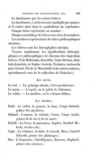 214
d'Esprits, c'est parler comme des enfants ou comme des fous, c'est impliquer
contradiction dans les termes. Mais, avouer que telles ou telles apparences,
telles ou telles sensations se produisent, c'est être simplement sincère et se
moquer de la moquerie des prud'hommes, quand bien même ces
prud'hommes auraient de l'esprit comme tel ou tel rédacteur de tel ou tel
journal pour rire.
Ces phénomènes de lumières qui produisent les apparitions se sont toujours
montrés à des époques laborieuses pour l'humanité. Ce sont les fantômes de
la fièvre du monde, c'est l'hystérisme d'une société qui s'ennuie. Virgile nous
raconte en beaux vers que, du temps de César, Rome était pleine de spectres ;
les portes du Temple de Jérusalem s'ouvraient d'elles-mêmes sous
Vespasien(*), et l'on entendait crier : « Les dieux s'en vont ». Or, quand les
dieux s'en vont, les diables reviennent. Le sentiment religieux se change en
superstition quand la foi est perdue ; car les Âmes ont besoin de croire,
parce$qu'elles ont soif d'espérer.
Comment la foi peut-elle se perdre ? Comment la science peut-elle douter de
l'infini et de l'harmonie ?
Parce que le sanctuaire de l'absolu est toujours fermé pour le plus grand
nombre. Mais le royaume de la vérité, qui est celui de Dieu, souffre violence
et doit être conquis par les forts. Il existe un dogme, il existe une clef, il existe
une tradition sublime ; et ce dogme, cette clef, cette tradition, c'est la haute
magie. Là seulement se trouvent l'absolu de la science et la base éternelle de
la loi, le préservatif contre toute folie, toute superstition et toute erreur,
l'Éden de l'intelligence, le repos du cœur et la quiétude de l'Âme. Nous ne
disons point ceci dans l'espérance de convaincre ceux qui rient,
mais$seulement pour avertir ceux qui cherchent. Courage et bon espoir à
ceux-là ; ils trouveront certainement, puisque nous avons trouvé.
Le dogme magique n'est pas celui des médiums.
Les médiums qui dogmatisent ne peuvent enseigner que l'anarchie, puisque
leur inspiration résulte d'une exaltation désordonnée. Toujours ils prédisent
des désastres, ils nient l'autorité hiérarchique, ils se posent en souverains
pontifes comme Vintras. L'initié, au contraire, respecte avant tout la
hiérarchie, il aime et conserve l'ordre, il s'incline devant les croyances
sincères, il aime tous les signes de l'immortalité dans la foi, et de la
(*) Vespasien était Empereur romain du Ier siècle. Il est le fondateur de la dynastie des Flaviens qui
règnent sur l'Empire. Ses fils Titus, puis Domitien lui succèdent.
 