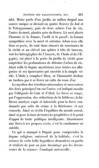 216
CHAPITRE IV
LES FANTÔMES FLUIDIQUES ET LEURS MYSTÈRES
Les anciens leur donnaient différents noms. C'étaient les larves, les lémures,
les empuses(insecte comparé à une tige de bois). Ils aimaient la vapeur du sang répandu,
et fuyaient le tranchant du glaive.
La théurgie(*) les évoquait, et la kabbale les connaissait sous le nom d'Esprits
élémentaires.
Ce n'étaient pourtant pas des Esprits, car ils étaient mortels.
C'étaient des coagulations fluidiques qu'on pouvait détruire en les divisant.
C'étaient des espèces de mirages animés, des émanations imparfaites de la vie
humaine : Les traditions de la magie noire les font naître du célibat d'Adam.
Paracelse dit que les vapeurs du sang des femmes hystériques peuplent l'air
de fantômes ; et ces idées sont si anciennes, que nous en retrouvons la trace
dans Hésiode(1*), qui défend expressément de faire sécher devant le feu les
linges tachés par une pollution quelconque.
Les personnes obsédées par les fantômes sont ordinairement exaltées par un
célibat trop rigoureux, ou affaiblis par des excès de débauche.
(*) Théurgistes : Le but des Théurgistes était de rendre les Esprits visibles aux yeux des mortels.
Un Théurgiste était un homme versé dans la connaissance ésotérique des sanctuaires de tous les
grands peuples. La première école de théurgie pratique, dans la période chrétienne, fut fondée par
Jamblique chez les Platoniciens d'Alexandrie ; mais les Prêtres attachés aux temples de l'Égypte,
de$l'Assyrie et de Babylone, et qui prenaient une part active aux évocations des Dieux durant les
Mystères sacrés, étaient désignés par ce nom dès la plus ancienne période archaïque. Les Néo-
Platoniciens de l'école de Jamblique étaient appelés Théurgistes parce qu'ils pratiquaient ce qu'on
appel la « magie cérémonielle », et évoquaient les « Esprits » que nous, occultistes, appelons les
reflets ou les ombres et larves des héros, des dieux, et daïmona (entités spirituelles divines).
Dans$les rares cas où la présence d'un Esprit visible et tangible était nécessaire, le Théurgiste
devait donner à l'apparition une partie de sa chair et de son sang, il avait à accomplir la theopoæ,
ou la « création de dieux », par un procédé mystérieux bien connu des modernes Fakirs et
Brahmanes initiés de l'Inde.
Ces derniers ne pratiquent guère de telles évocations. Ils appellent cela la science impure. Ils ont
horreur des dépouilles mortelles, soit physiques ou astrales des décédés. Le Sama Veda,
qui$concerne ce genre d'évocation, est considère impur même. Les Pitris des Brahmes sont des
Dieux, des Esprits planétaires.
Voici ce que l'on trouve dans le Book of Evocation des Pagodes, et qui montre la parfaite identité de
rites et de cérémonial de la théurgie brahmanique la plus ancienne, avec celle des Platoniciens
d'Alexandrie : « Le Brahmane Grihasta (l'évocateur) devra être dans un état de complète pureté
avant de se hasarder à évoquer les Pitris ».
(*) Hésiode était un poète grec du VIIIème siècle av. J.-C.
 