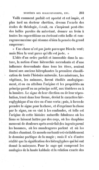 218
L'existence de ces larves nous a été démontrée d'une manière péremptoire(*)
par une expérience assez curieuse. Plusieurs personnes, pour tenter la
puissance magique de l'Américain Home, l'ont prié d'évoquer des parents
qu'elles supposaient avoir perdus, mais qui réellement n'avaient jamais
existés. Les spectres n'ont pas fait défaut à cet appel, et les phénomènes qui
suivaient habituellement l'évocation du médium se sont pleinement
manifestés.
Cette expérience suffisait seule pour convaincre de crédulité fâcheuse et
d'erreur formelle ceux qui croient à l'intervention des Esprits dans ces
phénomènes étranges. Pour que des morts reviennent, il faut avant tout qu'ils
aient existé, et des démons ne seraient pas si facilement les dupes de nos
mystifications.
Comme tous les catholiques, nous croyons à l'existence des Esprits des
ténèbres ; mais nous savons aussi que la puissance divine leur a donné les
ténèbres pour prison éternelle, et que le Rédempteur a vu Satan tomber du
Ciel comme la foudre. Si les démons nous tentent, c'est par la complicité
volontaire de nos passions mauvaises, et il ne leur est pas permis d'affronter
l'Empire de Dieu et de troubler, par des manifestations niaises et inutiles,
l'ordre éternel de la nature.
Les caractères et signatures diaboliques qui se produisent à l'insu des
médium ne sont évidemment pas les preuves d'un pacte tacite(1*) ou formel
entre ces malades et les intelligences de l'abîme. Ces signes ont servi de tout
temps à exprimer le vertige astral et sont restés à l'état de mirage dans les
reflets de la lumière dévoyée(2*). La nature aussi a ses réminiscences et nous
envoie les mêmes signes à propos des mêmes idées. Il n'y a rien dans tout
cela de surnaturel ni d'infernal.
« Comment voulez-vous que j'admette », nous disait le curé Charvoz, premier
vicaire de Vintras, « que Satan ose imprimer ses hideux stigmates sur
des$espèces consacrées et devenues le corps même de Jésus-Christ ? »
(les$hosties). — Nous déclarâmes aussitôt qu'il nous était également
impossible de nous prononcer en faveur d'un pareil blasphème ; et pourtant,
comme nous l'avons démontré dans nos feuilletons du journal l'Estafette,
les$signes imprimés en caractères sanglants sur les hosties de Vintras,
consacrées régulièrement par Charvoz, étaient ceux qui, dans la magie noire,
sont absolument reconnus pour les signatures des démons.
(*) Péremptoire : Chose indiscutable, ce à quoi on ne peut rien répliquer.
(1*) Tacite : Ce qui n'est pas exprimé comme admis, mais qui est sous-entendu.
(2*) Dévoyer : Détourné d'un droit chemin. Qui est sans moralité, perverti.
 