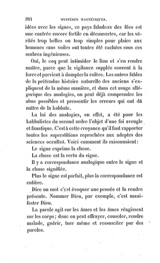 219
Les écritures astrales sont souvent ridicules ou obscènes. Les prétendus
Esprits interrogés sur les plus grands mystères de la nature répondent
souvent par un mot grossier devenu, dit-on, héroïque une fois dans la bouche
militaire de Cambronne. Les dessins que tracent les crayons abandonnés à
eux-mêmes reproduisent souvent aussi ces priapées(*) informes que le pâle
voyou, pour nous servir de l'expression pittoresque d'Auguste Barbier,
ébauche en sifflant le long des grands murs de Paris, preuve nouvelle de ce
que nous avons avancé, c'est-à-dire que l'Esprit ne préside en aucune manière
à ces manifestations, et qu'il serait souverainement absurde surtout d'y
reconnaître l'intervention des Esprits dégagés de la matière.
[Idi ; Il existe une Loi cosmique et universelle qui se nomme la Loi de non-ingérence : Cette Loi est
une forme d’interdiction, d’ordre divin, t’intervention dans la vie des incarnés, des Êtres humains
invité à s’élever ou à chuter. Seulement, si un Être conscient et avisé de son lien subtil avec l’astral,
et de sa possibilité de se faire matérialisé une manifestation astrale, se plonge dans des rituels
d’invocation, ces manifestations peuvent alors devenir tangible et réelles. Mais cela reste du
domaine de la magie noire, ou sorcellerie, car dans la magie blanche, l’initier connaît très bien ces
Lois immuables cosmiques, et les dangers à faire intervenir des Esprits dans la matière. Et cette Loi
s’applique à tous, mais ceux venant d’autres dimensions, s’ils œuvrent pour l’ombre, ne se gênent
guère pour l’enfreindre si ils peuvent s’en donner la possibilité. Cet interlude est alors fait pour
prendre conscience que la nature des éléments exprimés dans ce texte sont explicitement établis,
mais qu’il existe aussi d’autres phénomènes véridiques. Toute réalité est bonne à jauger et à
prendre en considération].
Le jésuite Paul Sautidius, qui a écrit sur les mœurs et coutumes des japonais,
raconte une anecdote fort remarquable. Une troupe de pèlerins japonais,
traversant un jour un désert, vit venir à elle une bande de spectres dont le
nombre était égal à celui des pèlerins, et qui marchait du même pas.
Ces$spectres, difformes d'abord et semblables à des larves, prenaient en
approchant toutes les apparences du corps humain.
Bientôt ils rencontrèrent les pèlerins et se mêlèrent à eux, glissant en silence
entre leurs rangs : Alors les japonais se virent doubles, chaque fantôme étant
devenu l'image parfaite et comme le mirage de chaque pèlerin. Les japonais
effrayés se prosternèrent, et le bonze(*) qui les conduisait se mit à prier pour
eux avec de grandes contorsions et de grands cris. Lorsque les pèlerins se
relevèrent, les fantômes avaient disparu, et la troupe dévote(1*) put continuer
librement son chemin.
(*) Bonze : Prêtre ou moine bouddhiste de l'Asie du Sud-Est.
(1*) Dévot(e) : Qui est très pieux, très attaché aux pratiques religieuses.
 