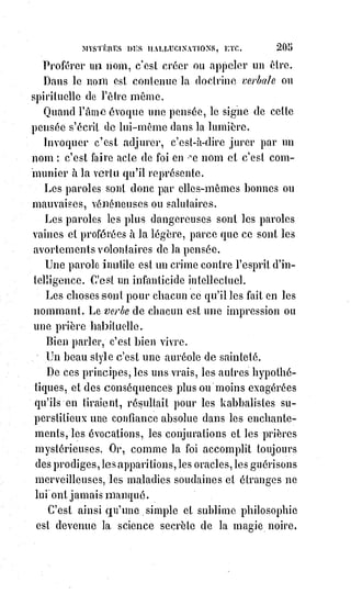 220
Ce phénomène, que nous ne révoquons pas en doute, présente les doubles
caractères d'un mirage et d'une projection soudaine de larves astrales,
occasionnés par la chaleur de l'atmosphère et l'épuisement fanatique des
pèlerins.
Le docteur Brierre de Boismont, dans son curieux Traité des hallucinations,
raconte qu'un homme parfaitement sensé, et qui n'avait jamais eu de visions,
fut tourmenté un matin par un cauchemar des plus pénibles. Il voyait dans sa
chambre un singe monstrueux, horrible à voir, qui lui grinçait les dents et se
livrait aux plus hideuses contorsions. Il s'éveille en sursaut, il était grand jour
; il saute à bas du lit, et reste terrifié en voyant réellement la présence réelle
de l'affreux objet de son rêve. Le singe était là, parfaitement semblable à celui
du cauchemar, aussi absurde, aussi épouvantable, et faisant les mêmes
grimaces. Le personnage en question ne pouvait en croire ses yeux ; il resta
près d'une demi-heure immobile, observant ce singulier phénomène et se
demandant s'il avait la fièvre chaude, ou s'il devenait fou. Il s'approcha enfin
du fantastique animal pour le toucher, et l'apparition s'évanouit.
Cornélius Gemma, dans son Histoire critique universelle, raconte qu'en 454,
dans l'île de Candie, le fantôme de Moïse apparut à des juifs au bord de la
mer ; il avait au front ses cornes lumineuses, à la main sa verge foudroyante,
et les invitait à le suivre en leur montrant du doigt l'horizon du côté de la
Terre sainte. La nouvelle de ce prodige se répandit, et les israélites en foule se
précipitèrent vers le rivage.
Tous virent ou prétendirent voir la merveilleuse apparition : Ils étaient au
nombre de vingt mille, au dire du chroniqueur, que nous soupçonnons ici
d'exagérer un peu. Aussitôt les têtes s'échauffent, les imaginations s'exaltent ;
on croit à un miracle plus éclatant que ne le fut autrefois le passage de la mer
Rouge.
Les juifs se forment en colonne serrée et prennent leur course vers la mer ;
les$derniers poussaient les premiers avec frénésie : On croyait voir le
prétendu Moïse marcher sur l'eau. Ce fut un épouvantable désastre : Presque
toute cette multitude se noya, et l'hallucination ne s'éteignit qu'avec la vie du
plus grand nombre de ces malheureux visionnaires.
La pensée humaine crée ce qu'elle imagine ; les fantômes de la superstition
projettent leur difformité réelle dans la Lumière astrale, et vivent des terreurs
mêmes qui les enfantent. Ce géant noir qui étend ses ailes de l'orient à
l'occident pour cacher la lumière au monde, ce monstre qui dévore les Âmes,
cette effrayante divinité de l'ignorance et de la peur, le diable, en un mot,
est$encore, pour une immense multitude d'enfants de tous les âges,
 