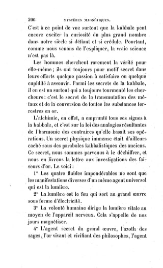 221
une$affreuse réalité. Dans notre Dogme et Rituel de la haute magie, nous l'avons
représenté comme l'ombre de Dieu, et en disant cela nous avons caché encore
la moitié de notre pensée ; Dieu est la lumière sans ombre. Le diable n'est que
l'ombre du fantôme de Dieu !
[Id ; Il semble plus juste de dire que Sagnour est la Lumière dans la lumière et dans l'ombre,
car$Sagnour est en tout et tout provient de Sagnour. Veuillez m'excusez, mais moi je nomme Dieu
Sagnour, dans la fusion de Seigneur-Amour, étant donné qu'IL est la manifestation de l'Amour
Primordial et Suprême, du Principe Primordial de la Lumière infinie. C'est un choix personnel,
car$le mot Dieu est beaucoup trop galvaudé et il n'en ressort, de nos jours, plus du tout l'énergie
du mot dans sa création d'origine, résultante d’une création du mental des Êtres de chaire. Sagnour
est en tout, dans tous les atomes, des plus denses aux plus légers. Ainsi pour que la matière se crée,
il faut que l'ombre se manifeste pour faire une sorte d'effet de prisme, qui fera que la
matérialisation des corps de matière puissent se manifester. Ce prisme, qui modifie le spectre de la
Lumière/Amour Primordiale, en change la forme et le rayonnement également, créant ainsi la
lumière que nous voyons de nos propres yeux de matière, et nous fait percevoir l'ombre de la
matière. Mais la vraie Lumière, celle qui est en toute chose, qui est toute vie, de nos yeux nous ne
pouvons la percevoir, seul quelques instruments de mesure terrestre le peuvent, mais ils ne la
retranscrivent pas encore dans sa forme de rayonnement originel et véritable, et n'est donc pas
réellement perceptible à notre vision adombrée(**)].
(**) Adombrer : Issu du vieux français, signifiait couvrir d’ombre, voiler, cacher. On le retrouve
dans les vieux textes pour dire que : « l’Esprit-Saint adombra la Vierge Marie » (Luc 1,35).
Par$extension, il s’agit donc de « recouvrir » la personnalité d’un Être de sa propre personnalité.
Le fantôme de Dieu ! Cette dernière idole de la Terre ; ce spectre
anthropomorphe(*) qui se rend malicieusement invisible ; cette
personnification finie de l'infini ; cet invisible qu'on ne peut voir sans mourir,
sans mourir du moins à l'intelligence et à la raison, puisque, pour voir
l'invisible, il faut être fou ; le fantôme de celui qui n'a pas de corps ; la forme
confuse de celui qui est sans formes et sans limites : Voilà ce qu'adorent à
leur insu le plus grand nombre des croyants. Celui qui est essentiellement,
purement, spirituellement, sans être ni l'Être absolu, ni un Être abstrait,
ni$la$collection des Êtres, l'infini intellectuel, en un mot, est si difficile à
imaginer ! Aussi toute imagination à son sujet est-elle une idolâtrie, il faut y
croire et l'adorer. Notre esprit doit se taire devant lui et notre cœur seul a
droit de lui donner un nom : Notre Père !
(*) Anthropomorphe : Qui a la forme, l'apparence humanoïde.
_______________
 