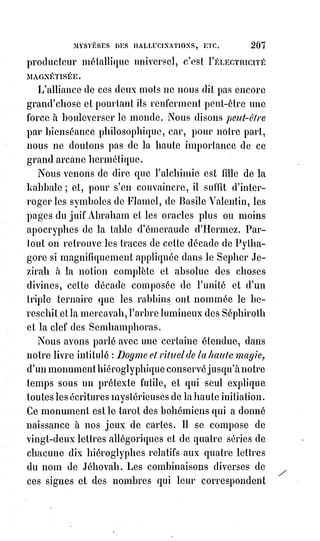 222
LIVRE II - LES MYSTÈRES MAGIQUES
CHAPITRE PREMIER
THÉORIE DE LA VOLONTÉ
La vie humaine et ses difficultés innombrables ont pour but, dans l'ordre de
la sagesse éternelle, l'éducation de la volonté de l'homme.
La dignité de l'homme consiste à faire ce qu'il veut et à vouloir le bien,
conformément à la science du vrai.
Le bien conforme au vrai, c'est le juste.
La justice, c'est la pratique de la raison.
La raison, c'est le verbe de la réalité.
La réalité, c'est la science de la vérité.
La vérité, c'est l'idée identique avec l'être.
L'homme arrive à l'idée absolue de l'être par deux voies, l'expérience et
l'hypothèse.
L'hypothèse est probable quand elle est nécessitée par les enseignements de
l'expérience : Elle est improbable ou absurde quand elle est rejetée par cet
enseignement.
L'expérience c'est la science, et l'hypothèse c'est la foi.
La vraie science admet nécessairement la foi ; la vraie foi compte
nécessairement avec la science.
Pascal blasphémait contre la science lorsqu'il a dit que, « par la raison,
l'homme ne peut arriver à la connaissance d'aucune vérité ».
Aussi Pascal est-il mort fou.
Mais Voltaire ne blasphémait pas moins contre la science lorsqu'il déclarait
absurde toute hypothèse de la foi, et n'admettait pour règle de la raison que
le témoignage des sens.
Aussi le dernier mot de Voltaire a-t-il été celle formule contradictoire :
DIEU ET LA LIBERTÉ
Dieu, de la considération humaine, est un Maître Suprême : Ce qui exclut
toute idée de liberté, comme l'entendait l'école de Voltaire.
Et la liberté, c'est la considération d’une indépendance absolue de tout
maître : Ce qui exclut toute idée de Dieu.
 