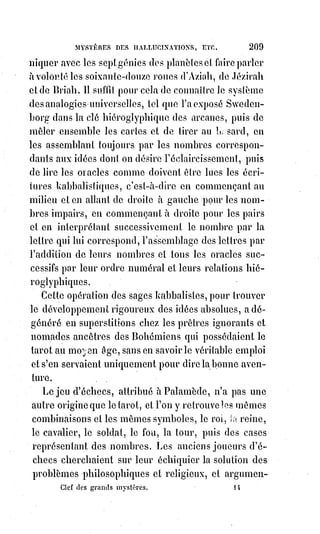 224
AXIOME VI
Passer sa vie à vouloir ce qu'il est impossible de posséder toujours,
c'est$abdiquer la vie et accepter l'éternité de la mort.
AXIOME VII
Plus la volonté surmonte d'obstacles, plus elle est forte. C'est pour cela que le
Christ a glorifié la pauvreté et la douleur.
AXIOME VIII
Lorsque la volonté est vouée à l'absurde, elle est réprouvée par l'éternelle
raison.
AXIOME IX
La volonté de l'homme juste, c'est la volonté de Dieu même, et c'est la loi de
la nature.
AXIOME X
C'est par la volonté que l'intelligence voit. Si la volonté est saine, la vue est
juste. Dieu a dit : « Que la lumière soit ! Et la lumière fut » ; la volonté dit :
« Que le monde soit comme je veux le voir ! Et l'intelligence le voit comme la
volonté l'a voulue ». C'est ce que signifie le terme ainsi soit-il, qui confirme les
actes de foi.
AXIOME XI
Lorsqu'on se fait des fantômes, on met au monde des vampires, et il faudra
nourrir ces enfants d'un cauchemar volontaire avec son sang, avec sa vie,
avec son intelligence et sa raison, sans les rassasier jamais.
AXIOME XII
Affirmer et vouloir ce qui doit être, c'est créer ; affirmer et vouloir ce qui ne
doit pas être, c'est détruire.
 