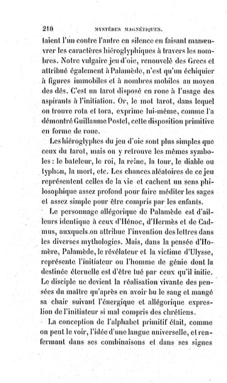 225
AXIOME XIII
La lumière est un feu électrique mis par la nature au service de la volonté :
Elle éclaire ceux qui savent en user, elle brûle ceux qui en abusent.
AXIOME XIV
L'Empire du monde, c'est l'Empire de la Lumière.
AXIOME XV
Les grandes intelligences dont la volonté s'équilibre mal ressemblent aux
comètes qui sont des soleils avortés.
AXIOME XVI
Ne rien faire, c'est aussi funeste que de faire le mal, mais c'est plus lâche.
Le$plus impardonnable des péchés mortels, c'est l'inertie.
AXIOME XVII
Souffrir, c'est travailler. Une grande douleur soufferte est un progrès
accompli. Ceux qui souffrent beaucoup vivent plus que ceux qui ne souffrent
pas.
AXIOME XVIII
La mort volontaire par dévouement n'est pas un suicide ; c'est l'apothéose de
la volonté.
AXIOME XIX
La peur n'est qu'une paresse de la volonté, et c'est pour cela que l'opinion
flétrit les lâches.
AXIOME XX
Arrivez à ne pas craindre le lion, et le lion vous craindra. Dites à la douleur :
« Je veux que tu sois un plaisir », et elle deviendra un plaisir, plus même
qu'un plaisir, un bonheur.
 