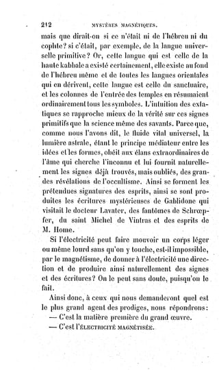 227
CHAPITRE II
LA PUISSANCE DE LA PAROLE
C'est le Verbe qui crée les formes, et les formes à leur tour réagissent sur le
Verbe pour le modifier et le finir.
Toute parole de vérité est le commencement d'un acte de justice.
On demande si l'homme peut être quelquefois nécessairement poussé au mal.
Oui, lorsqu'il a le jugement faux et par conséquent le verbe injuste.
Mais on est responsable d'un jugement faux comme d'une mauvaise action.
Ce qui fausse le jugement, ce sont les vanités injustes de l'égoïsme.
Le verbe injuste, ne pouvant se réaliser par la création, se réalise par la
destruction. Il faut qu'il tue ou qu'il meure.
S'il pouvait rester sans action, ce serait le plus grand de tous les désordres,
un$blasphème durable contre la vérité.
Telle est cette parole oiseuse dont le Christ a dit qu'on rendra compte au
jugement universel. Une parole de plaisanterie, une niaiserie qui récrée et qui
fait rire, n'est pas une parole oiseuse.
La beauté de la parole est une splendeur de vérité.
Une parole vraie est toujours belle, une belle parole est toujours vraie.
C'est pour cela que les œuvres d'art sont toujours saintes quand elles sont
belles.
Que m'importe qu'Anacréon(*) chante Batylle, si, dans ses vers, j'entends
les$notes de cette divine harmonie qui est l'hymne éternel de la beauté ?
La$poésie est pure comme le Soleil : Elle étend son voile de lumière sur les
erreurs de l'humanité. Malheur à qui voudrait soulever le voile pour
apercevoir des laideurs !
Le concile de Trente a dit qu'il est permis aux personnes sages et prudentes
de lire les livres des anciens, même obscènes, à cause de la beauté de la
forme.
Une statue de Néron ou d'Héliogabale(1*) faite comme les chefs-d'œuvre de
Phidias, ne serait-elle pas une œuvre absolument belle et absolument bonne ?
(*) Anacréon était l'un des plus grands poètes lyriques grecs. Il fut surnommé Le chantre ou encore
le vieillard de Téos.
(1*) Héliogabale, ou Élagabal, était un Empereur romain de 218 à 222 sous le nom de Marcus
Aurelius Antoninus.
 