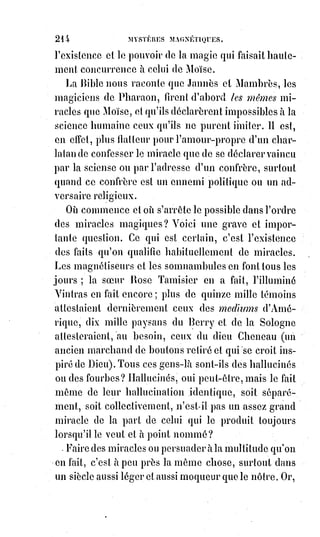 229
Toute la magie est dans un mot, et ce mot, prononcé kabbalistiquement,
est$plus fort que toutes les puissances du Ciel, de la Terre et de l'Enfer.
Avec$le nom de Jod he van he, on commande à la nature : Les royaumes sont
conquis au nom d'Adonaï, et les forces occultes qui composent l'Empire
d'Hermès sont toutes obéissantes à celui qui sait prononcer suivant la science
le nom incommunicable d'Agla(*).
Pour prononcer, suivant la science, les grandes paroles de la Kabbale,
il$faut$les prononcer avec une intelligence entière, avec une volonté que rien
n'arrête, avec une activité que rien ne rebute. En magie, avoir dit c'est avoir
fait ; le verbe se commence avec des lettres, il s'achève avec des actes.
On$ne$veut réellement une chose que lorsqu'on la veut de tout son cœur,
au$point de briser pour elle ses affections les plus chères ; de toutes ses
forces, au point d'exposer sa santé, sa fortune et sa vie.
C'est par le dévouement absolu que se prouve et que se constitue la foi.
Mais$l'homme armé d'une foi pareille pourra transporter les montagnes.
Le plus fatal ennemi de nos Âmes, c'est la paresse. L'inertie a une ivresse qui
nous endort ; mais le sommeil de l'inertie c'est la corruption et la mort.
Les$facultés de l'Âme humaine sont comme les flots de l'Océan : Il leur faut,
pour les conserver, le sel et l'amertume des larmes ; il$leur faut les
tourmentes du ciel et l'agitation des tempêtes.
Lorsque, au lieu de marcher dans la carrière du progrès, nous voulons nous
faire porter, nous dormons dans les bras de la mort ; c'est à nous qu'il est dit,
comme au paralytique de l'Évangile : « Emportez votre lit et marchez ! ».
C'est à nous d'emporter la mort pour la précipiter dans la vie.
Suivant la magnifique et terrible expression de Saint-Jean, « l'enfer est un feu
qui dort ». C'est une vie sans activité et sans progrès ; c'est du soufre en
stagnation : Stagnum ignis et sulphuris.
La vie qui dort est analogue à la parole oisive, et c'est de cela que les hommes
auront à rendre compte au jour du jugement dernier.
L'intelligence parle et la matière s'agite ; elle ne se reposera qu'après avoir
pris la forme donnée par la parole.
Voyez le verbe chrétien mettant depuis dix-neuf siècles le monde en travail !
Quels combats de géants !
(*) Agla : Connu aussi sous la dénomination « quatre de chiffre », ce sigle proviendrait des initiales
de quatre mots hébreux constituant une formule kabbaliste d'exorcisme : Athah Gabor Leolam
Adonaï (Seigneur Vous êtes grand dans l'éternité). Les musulmans l'attribuent au pouvoir de
chasser le démon, de faire prévoir l'avenir, de faire retrouver les objets égarés.
 