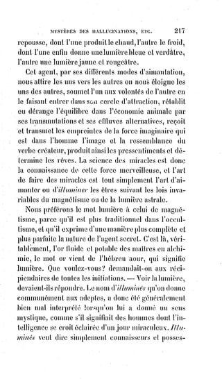 232
CHAPITRE III
LES INFLUENCES MYSTÉRIEUSES
Il n'y a pas de milieu possible. Tout homme est bon ou mauvais.
Les$indifférents, les tièdes ne sont pas bons, ils sont donc mauvais, et les
pires de tous les mauvais, car ils sont imbéciles et lâches. Le combat de la vie
ressemble à une guerre civile, ceux qui restent neutres trahissent également
les deux partis et renoncent au droit d'être comptés parmi les enfants de la
patrie.
Nous respirons tous la vie des autres et nous leur insufflons en quelque sorte
une partie de notre existence.
Les hommes intelligents et bons sont à leur insu les médecins de l'humanité,
les hommes sots et mauvais sont des empoisonneurs publics.
Il est des personnes près desquelles on se sent meilleur.
Voyez cette jeune dame du grand monde, elle cause, elle rit, elle se pare
comme toutes les autres, pourquoi donc en elle tout est-il mieux et plus
parfait ?
Rien de plus naturel que sa distinction, rien de plus franc et de plus
noblement abandonné que sa causerie.
Près d'elle tout doit se trouver à l'aise, excepté les mauvais sentiments,
mais$ils sont impossibles près d'elle. Elle ne trouve pas les cœurs, elle les
attache et les élève, elle n'enivre pas, elle enchante. Ce que prêche toute sa
personne semble être une perfection plus aimable que la vertu même ; elle est
plus gracieuse que la grâce, ses actions sont faciles et inimitables, comme la
belle musique et les beaux vers. C'est d'elle qu'une charmante mondaine trop
amie pour être rivale, disait après un bal : « Il m'a semblé voir la sainte Bible
se trémousser ». Voyez au contraire cette autre femme, celle-ci affecte la
dévotion la plus rigide et se scandaliserait d'entendre chanter les Anges,
mais$sa parole est malveillante, son regard hautain(*) et méprisant, lorsqu'elle
parle de vertu elle ferait aimer le vice. Dieu pour elle est un mari jaloux
qu'elle se fait un grand mérite de ne pas tromper ; ses maximes sont
désolantes, ses actions plus vaines que charitables, et l'on pourrait dire après
l'avoir rencontrée à l'église : « J'ai vu le diable prier Dieu ».
(*) Hautain : Qui est orgueilleux, arrogant, fier, qui se sent supérieur aux autres, les prend de haut
et les méprise.
 