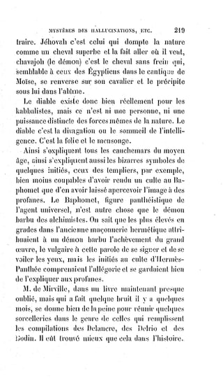 234
On se repose par la protection des lassitudes de l'admiration, c'est la loi de
l'équilibre ; mais parfois aussi les natures sublimes se surprennent dans des
caprices de vulgarité. « L'homme », a dit l'abbé Gerbel, « est l'ombre d'un
Dieu dans le corps d'un animal » : Il y a les amis de l'Ange et les complaisants
de l'animal. L'Ange nous attire, mais si nous n'y prenons garde, c'est la bête
qui nous emporte : Elle doit même fatalement nous emporter quand il s'agit
de bêtises, c'est-à-dire des satisfactions de cette vie, nourrice de la mort,
que$dans le langage des bêtes on appelle la vie réelle. En religion, l'Évangile
est un guide sûr, il n'en est pas de même en affaire, et bien des gens, lorsqu'il
s'agirait de régler la succession temporelle de Jésus-Christ, s'entendraient
plus volontiers avec Judas lscariote(*) qu'avec Saint-Pierre.
(*) Judas Iscariote est, selon la
tradition chrétienne, l'un des douze
apôtres de Jésus de Nazareth. Selon
les évangiles canoniques, Judas a
facilité l'arrestation de Jésus par les
grands prêtres de Jérusalem qui le
menèrent ensuite devant Ponce
Pilate. Figure controversée dans
l'historiographie chrétienne, « Judas
reste une figure évanescente dont
l'historicité peut à bon droit susciter
le doute tant il ne paraît exister que
pour sa place dans l'économie du
Salut ».
[Idi ; Tout récemment à été révélé
l'existence d'une Bible datant d'environs
1500 à 2000 ans, l’évangile de Barnabé,
l’un des disciples de Jésus, qui a été
retrouvée lors d'une saisie de
contrebandier en Turquie, écrite dans la
langue de Jésus-Christ, l’araméen,
en$lettres d'or sur fond de page auburn
de peau d'animaux, l'ont y découvre que
ce serait Juda lui-même qui aurait été
crucifier, et non pas Jésus ... qui lui est
monté vivant au Ciel. Jésus est aussi
dénoté comme étant un prophète, et non
pas le fils de Dieu.
Ce qui prouve encore une fois que tous les écrits venant de la main de l’homme sont sujet à
interprétations singulières et souvent trompeuses. On nous fait entrevoir ici que le Jésus de
l’histoire qu’on nous rabâche, n’est sommes toutes qu’une falsification déroutante de plus dans
laquelle il a été sciemment tronqué(**) la vérité historique, une réalité toute autre…].
(**) Tronquer : Raccourcir, retrancher quelque chose, effectuer une suppression.
 
