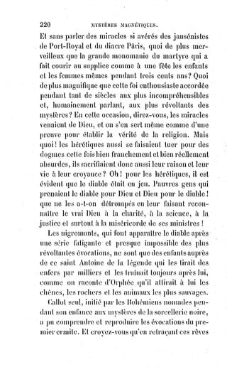 235
« On admire la probité(*) », a dit Juvénal(1*), « et on la laisse se morfondre ».
Si$tel homme célèbre, par exemple, n'avait pas mendié scandaleusement la
richesse, eut-on jamais songé à doter sa vieille muse ? Lui fut-il tombé des
héritages ? La vertu prend notre admiration, notre bourse ne lui doit donc
rien, cette grande dame est assez riche sans nous. On aime mieux donner au
vice, il est si pauvre !
« Je n'aime pas les mendiants et je ne donne qu'aux pauvres honteux »,
disait$un jour un homme d'esprit.
— Mais que leur donnez-vous, puisque vous ne les connaissez pas ? —Je leur
donne mon admiration et mon estime, et je n'ai pas besoin de les connaître
pour cela. — Comment avez-vous besoin de tant d'argent, demandait-on à un
autre, vous êtes sans enfants et sans charges ? — J'ai mes pauvres honteux
auxquels je ne puis m'empêcher de donner beaucoup. — Faites-les moi
connaître, je leur donnerai peut-être aussi.
— Oh ! Vous en connaissez sans doute déjà quelques uns. J'en ai sept qui
mangent énormément, et un huitième qui mange plus que les sept autres :
Les sept sont les sept péchés capitaux : Le huitième, c'est le jeu.
— Monsieur, donnez-moi cinq francs, je meurs de faim. — Imbécile !
Tu$meurs de faim, et tu veux que je t'encourage dans une aussi mauvaise
voie ! Tu meurs de faim, et tu as l'impudence de l'avouer ! Tu veux me rendre
le complice de ton incapacité, le nourricier de ton suicide ! Tu veux une prime
pour ta misère ? Pour qui me prends-tu ? Suis-je une canaille de ton
espèce$?...
— Mon ami, j'ai besoin d'un millier d'écus pour séduire une femme honnête.
— Ah ! C'est mal ; mais je ne sais rien refuser à un ami. Tiens, et quand tu
auras réussi, tu me donneras l'adresse de cette personne.
Voilà ce qu'on appelle, en Angleterre et ailleurs, agir en parfait gentilhomme.
(*) Probité : Intégrité, honnêteté ; Qualité de quelqu'un qui observe parfaitement les règles morales,
qui respecte scrupuleusement ses devoirs, respecte les règlements, etc..
(1*) Juvénal était un poète satirique latin de la fin du Ier siècle et du début du IIème siècle après
Jésus-Christ. Il est l'auteur de seize œuvres poétiques rassemblées dans un livre unique et
composées entre 90 et 127, les Satires.
 