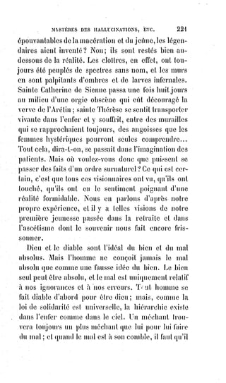 236
« L'homme d'honneur sans travail vole, et ne mendie pas ! », répondait un
jour Cartouche(*) à un passant qui lui demandait l'aumône. C'est emphatique
comme le mot prêté à Cambronne ; et peut-être le célèbre voleur et le grand
général ont-ils en réalité répondu tous les deux de la même manière.
C'est ce même Cartouche qui offrit une autre fois, de lui-même et sans qu'on
les lui demanda, vingt mille livres à un banqueroutier. Entre frères, il faut
savoir vivre.
L'assistance mutuelle est une loi de nature. Aider nos pareils, c'est nous aider
nous-mêmes ; Mais au-dessus de l'assistance mutuelle s'élève une loi plus
sainte et plus grande : C'est l'assistance universelle, c'est la charité.
Nous admirons tous et nous aimons Saint-Vincent de Paul, mais nous avons
presque tous aussi un faible secret pour l'habileté, la présence d'esprit et
surtout l'audace de Cartouche.
Les complices avoués de nos passions peuvent nous dégoûter en nous
humiliant ; nous saurons, à nos risques et périls, leur résister par orgueil.
Mais quoi de plus dangereux pour nous que nos complices hypocrites et
cachés ? Ils nous suivent comme le chagrin, ils nous attendent comme
l'abîme, ils nous entourent comme le vertige. Nous les excusons pour nous
excuser, nous les défendons pour nous défendre, nous les justifions pour
nous justifier, et nous les subissons ensuite parce qu'il le faut, parce que nous
n'avons pas la force de résister à nos penchants, parce que nous ne le
voulons$pas.
« Ils se sont emparés de notre ascendant », comme dit Paracelse, « et où ils
voudront nous conduire, nous irons ».
Ce sont nos mauvais Anges, nous le savons au fond de notre conscience ;
mais nous les ménageons, car nous-nous sommes faits leurs serviteurs,
afin$qu'ils soient aussi les nôtres.
Nos passions, ménagées et flattées sont devenues des servantes maîtresses ;
et les complaisants de nos passions sont des valets qui sont nos maîtres.
Nous respirons nos pensées et nous aspirons celles des autres empreintes
dans la Lumière astrale, devenue leur atmosphère électro-magnétique : Aussi
la compagnie des méchants est-elle moins funeste aux gens de bien que celle
des Êtres vulgaires, lâches et tièdes. Une forte antipathie nous avertit
facilement et nous sauve du contact des vices grossiers ; il n'en est pas ainsi
des vices déguisés, amoindris en quelque sorte, et rendus presque aimables.
(*) Louis Dominique Garthausen, dit Cartouche, était un brigand puis un chef de bande ayant
surtout sévi à Paris, durant la Régence de Philippe d'Orléans au XVIIème siècle.
Le personnage de Cartouche, autour duquel sont venues, avant même son arrestation, se broder
des légendes, souvent bienveillantes à son égard au point de faire de lui un héros, est évoqué dans
différentes œuvres.
 