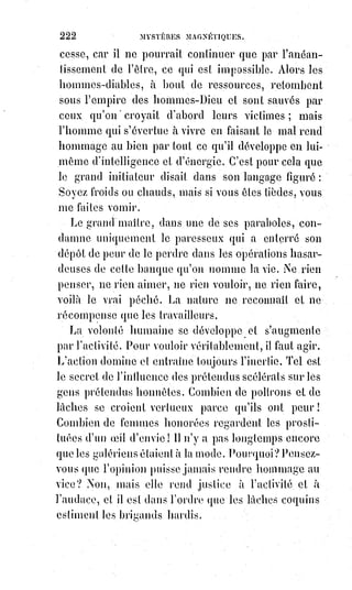 237
Une honnête femme n'éprouvera que du dégoût dans la société d'une fille
perdue ; mais elle a tout à craindre des séductions d'une coquette.
On sait que la folie est contagieuse ; mais les fous sont plus particulièrement
dangereux quand ils sont aimables et sympathiques. On entre peu à peu dans
leur cercle d'idées, on arrive à comprendre leurs exagérations en partageant
leurs enthousiasmes, on s'habitue à leur logique exceptionnelle et dévoyée,
on en vient à trouver qu'ils ne sont pas si fous qn'on le croyait d'abord.
De$là$à croire qu'ils ont seuls raison, il n'y a pas loin. On les aime,
on$les$approuve, on est fou comme eux.
Les affections sont libres et peuvent être raisonnées ; mais les sympathies
sont fatales, et le plus souvent déraisonnables ; elles dépendent des
attractions plus ou moins équilibrées de la lumière magnétique, et agissent
sur les hommes de la même manière que sur les animaux. On se plaira
bêtement avec une personne qui n'a rien d'aimable, parce qu'on est
mystérieusement attiré et dominé par elle. Souvent ces sympathies étranges
ont commencé par de vives antipathies ; les fluides se repoussaient d'abord,
puis ils se sont équilibrés.
La spécialité équilibrante du médiateur plastique de chaque personne est ce
que Paracelse appelle leur ascendant, et il donne le nom de flagum au reflet
particulier des idées habituelles de chacun dans la lumière universelle.
On arrive à la connaissance de l'ascendant d'une personne par la divination
sensitive du flagum, et par une direction persévérante de la volonté, on tourne
le côté actif de son propre ascendant vers le côté passif de l'ascendant d'un
autre, lorsqu'on veut s'emparer de cet autre et le dominer.
L'ascendant astral a été deviné par d'autres magistes, qui l'ont appelé
tourbillon.
« C'est », disent-ils, « un courant de lumière spécialisée, reproduisant
toujours un même cercle d'images, et par conséquent d'impressions
déterminées et déterminantes ». Ces tourbillons existent pour les hommes
comme pour les étoiles. « Les astres », dit Paracelse, « respirent leur Âme
lumineuse et attirent le rayonnement les uns des autres. L'Âme de la Terre,
captive des lois fatales de la gravitation, se dégage en se spécialisant et passe
par l'instinct des animaux pour arriver à l'intelligence de l'homme. La partie
captive de cette Âme est muette, mais elle conserve par écrit les secrets de la
nature. La partie libre ne peut plus lire cette écriture fatale sans perdre
instantanément sa liberté. On ne passe de la contemplation muette et
végétative, à la pensée libre et vibrante, qu'en changeant de milieux et
d'organes. De là vient l'oubli qui accompagne la naissance et les
 