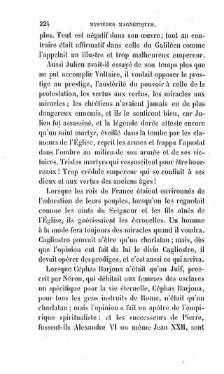 239
Nous demanderons ici à Mr de Mirville et Mr Gouguenot Desmousseaux s'ils
prennent ce berger pour le diable, et si, de près ou de loin, le diable tel qu'ils
le conçoivent peut être égratigné ou blessé. On ne connaissait guère alors en
Normandie les maladies magnétiques des médiums, et ce malheureux
somnambule, qu'il eût fallu soigner et guérir, fut rudement maltraité et même
battu, dit-on, non pas en apparence fluidique, mais en sa propre personne,
par Mr le curé lui-même. C'est là, convenons-en, un singulier genre
d'exorcisme ! Si réellement ces violences ont eu lieu, et si elles sont
imputables à un ecclésiastique qu'on dit, et qui peut être, à la crédulité près,
très bon et très respectable, avouons que des écrivains tels que Mr de Mirville
et Mr Gougenot Desmousseaux s'en rendent quelque peu les complices.
Les lois de la vie physique sont inexorables, et, dans sa nature animale,
l'homme naît esclave de la fatalité ; c'est à force de luttes contre les instincts
qu'il peut conquérir la liberté morale. Deux existences différentes sont donc
possibles pour nous sur la Terre : L'une fatale, l'autre libre. L'Être fatal est le
jouet ou l'instrument d'une force qu'il ne dirige pas : Or, quand les
instruments de la fatalité se rencontrent et se heurtent, le plus fort brise ou
emporte le plus faible ; les Êtres vraiment affranchis ne craignent ni les
envoûtements ni les influences mystérieuses.
On nous dira que la rencontre de Caïn peut être fatale pour Abel. Sans doute ;
mais une pareille fatalité est un bonheur pour la pure et sainte victime,
elle$n'est un malheur que pour l'assassin.
De même qu'il existe entre les justes une grande communauté de vertus et de
mérites, il existe entre les méchants une solidarité absolue de culpabilité
fatale et de châtiment nécessaire. Le crime est dans les dispositions du cœur.
Les circonstances presque toujours indépendantes de la volonté font seules la
gravité des actes. Si la fatalité avait fait de Néron un esclave, il fût devenu un
histrion(*) ou un gladiateur, et n'eût pas incendié Rome : Faudrait-il lui en
savoir gré ?
Néron était le complice du peuple romain tout entier, et ceux-là seuls étaient
responsables des fureurs de ce monstre qui eussent dû les empêcher.
Sénèque, Burrhus, Thrasea, Corbulon, voilà les vrais coupables de ce règne
affreux : Grands hommes égoïstes ou incapables ! Ils n'ont su que mourir !
Si l'un des ours du Jardin des Plantes s'échappait et dévorait quelques
personnes, est-ce à lui ou à ses gardiens qu'il faudrait en demander compte ?
(*) Histrion : Acteur antique qui jouait des farces grossières, avec accompagnement de flûte.
Un$bouffon, mauvais comédien.
 