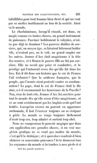 240
Quiconque s'affranchit des erreurs communes doit payer une rançon
proportionnelle à la somme de ces erreurs : Socrate répond pour Anitus,
et$Jésus a dû souffrir un supplice égalant en horreurs toute la trahison de
Judas.
C'est ainsi qu'en payant les dettes de la fatalité, la liberté conquise achète
l'empire du monde ; c'est à elle qu'il appartient de lier et de délier : Dieu lui a
remis les clefs du Ciel et de l'Enfer.
Hommes qui abandonnez les bêtes à elles-mêmes, vous voulez qu'elles vous
dévorent.
Les multitudes esclaves de la fatalité ne peuvent jouir de la liberté que par
l'obéissance absolue à la volonté des hommes libres ; elles doivent travailler
pour eux, parce qu'ils répondent pour elles.
Mais quand la bête gouverne les bêtes, quand l'aveugle conduit les aveugles,
quand l'homme fatal gouverne les masses fatales, que faut-il attendre ?
D'épouvantables catastrophes, et elles ne manqueront jamais.
En admettant les dogmes anarchiques de 89, Louis XVI avait lancé l'État sur
une pente fatale.
Tous les crimes de la Révolution pesèrent dès ce moment sur lui seul ;
lui$seul avait manqué à son devoir.
Robespierre et Marat(*) ont fait ce qu'ils devaient faire. Girondins et
Montagnards se sont fatalement entre-tués, et leurs morts violentes n'ont été
que des catastrophes nécessaires ; il n'y a eu à cette époque qu'un grand et
légitime supplice, vraiment sacré, vraiment expiatoire : Celui du Roi.
Le$principe de la royauté devait tomber si ce Prince trop faible eût été
absous(1*). Mais une transaction était impossible entre l'ordre et le désordre.
On n'hérite pas de ceux qu'on assassine, on les vole, et la Révolution a
réhabilité Louis XVI en l'assassinant. Après tant de concessions, après tant de
faiblesses, après tant d'indignes abaissements, cet homme sacré une seconde
fois par le malheur a pu dire, du moins, en montant sur l'échafaud :
« La$Révolution est jugée, et je suis toujours le Roi de France ! ».
Être juste, c'est souffrir pour tous ceux qui ne le sont pas, mais c'est vivre ;
être méchant, c'est souffrir pour soi-même sans conquérir la vie, c'est se
tromper, mal faire et mourir éternellement.
Résumons-nous : Les influences fatales sont celles de la mort, les influences
salutaires sont celles de la vie. Suivant que nous sommes plus faibles ou plus
forts dans la vie, nous attirons ou nous repoussons le maléfice. Cette
puissance occulte n'est que trop réelle ; mais l'intelligence et la vertu auront
toujours le moyen d'en éviter les obsessions et les atteintes.
 
