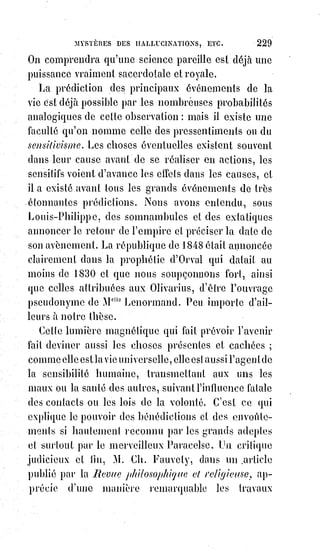 244
C'est par les victoires du travail qu'on échappe aux fatalités de la douleur.
Ce$que nous appelons la mort n'est que la parturition(*) éternelle de la nature.
Sans cesse elle réabsorbe et reprend dans son sein tout ce qui n'est pas né de
l'Esprit. La matière inerte par elle-même ne peut exister que par le
mouvement perpétuel, et l'Esprit naturellement volatil ne peut durer qu'en se
fixant. L'émancipation des lois fatales par l'adhésion libre de l'Esprit
au$vrai$et au bien, est ce que l'Évangile nomme la naissance spirituelle ;
la$réabsorption dans le foyer éternel de la nature est la seconde mort.
Les Êtres non émancipés sont attirés vers cette seconde mort par une
pesanteur fatale, ils s'entraînent les uns les autres, comme le divin Michel-
Ange(1*) nous le fait si bien voir dans sa grande peinture du jugement dernier,
ils sont envahissants et tenaces comme des gens qui se noient, et les Esprits
libres doivent lutter énergiquement contre eux pour n'être pas retenus par
eux dans leur essor et rabaissés fatalement vers l'enfer.
(*) Parturition : Fait d'accoucher ou de mettre bas de manière naturelle.
(1*) Michelangelo di Lodovico Buonarroti Simoni, dit en français
Michel-Ange, est un sculpteur, peintre, architecte, poète et urbaniste
florentin de la Haute
Renaissance. Son œuvre a une
influence considérable sur ses
contemporains, si bien que
sa$«$manière » de peindre et
de$sculpter est abondamment
reprise par les représentants de
ce qu'on appellera le maniérisme
qui prospère dans la Renaissance
tardive.
(2*) Mickaël, Michel, Michael, se prononce Mihael, est un
Archange du judaïsme, du christianisme et de l'islam. Il est
également un Saint chrétien, saint patron du catholicisme.
Dans la culture chrétienne européenne, il est principalement
représenté en chevalier ailé, un preux Guerrier de Lumière,
qui terrasse le Diable (allégorie de la victoire de la foi
chrétienne sur le mal). Il est également représenté avec la
balance du jugement dernier, juge (psychostasie(**)) et
guide (psychopompe(*1*)) du salut des Âmes pour l'Enfer
ou le Paradis.
(**) Phychostasie : Pesée de l’Âme des morts en valeur de jugement de leur passage vers l’au-delà
exercé dans les rituels égyptiens anciens. (Dans l’art médiéval, c’est à Saint Michel que revient de
rôle de la balance des pesées).
(*1*) Psychopompe : Conducteur des Âmes dans morts dans l’autre monde.
 