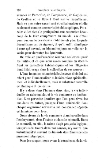 245
Cette guerre est aussi ancienne que le monde ; les grecs la figuraient sous les
symboles d'Éros et d'Antéros, et les hébreux par l'antagonisme de Caïn et
d'Abel. C'est la guerre des titans et des dieux. Les deux armées sont partout
invisibles, mais disciplinées et prêtes toujours à l'attaque ou à la représaille.
Les gens naïfs des deux partis, étonnés des résistances subites et unanimes
qu'ils rencontrent, croient à de vastes complots savamment organisés, à des
sociétés occultes et toutes puissantes. Eugène Sue invente Rodin ; des gens
d'église parlent d'illuminés et de franc-maçons ; Wronski rêve ses bandes
mystiques, et il n'y a de vrai et de sérieux au fond de tout cela que la lutte
nécessaire de l'ordre et du désordre, des instincts et de la pensée ; le résultat
de cette lutte c'est l'équilibre dans le progrès, et le diable contribue toujours,
malgré lui, à la gloire de Saint-Michel(2*).
L'amour physique est la plus perverse de toutes les passions fatales.
C'est$l'anarchiste par excellence ; il ne connaît ni lois, ni devoirs, ni vérité,
ni$justice. Il ferait marcher la jeune fille sur le cadavre de ses parents.
C'est$une ivresse irrésistible ; c'est une folie furieuse ; c'est le vertige de la
fatalité qui cherche de nouvelles victimes ; c'est l'ivresse anthropophage de
Saturne qui veut devenir père pour avoir des enfants à dévorer. Vaincre
l'amour, c'est triompher de la nature tout entière. Le soumettre à la justice,
c'est réhabiliter la vie en la vouant à l'immortalité ; aussi les plus grandes
œuvres de la révélation chrétienne sont-elles la création de la virginité
volontaire et la sanctification du mariage.
Tant que l'amour n'est qu'un désir et une jouissance, il est mortel.
Pour$s'éterniser il faut qu'il devienne un sacrifice, car alors il devient une
force et une vertu. C'est la lutte d'Éros et d'Antéros qui fait l'équilibre du
monde.
Tout ce qui surexcite la sensibilité conduit à la dépravation et au crime.
Les$larmes appellent le sang.
Il en est des grandes émotions comme des liqueurs fortes, en faire un usage
habituel, c'est en abuser.
Or, tout abus des émotions pervertit le sens moral ; on les recherche pour
elles-mêmes, on sacrifie tout pour se les procurer. Une femme romanesque
deviendra facilement une héroïne de cour d'assises, elle en arrivera peut-être
à cette déplorable et irréparable absurdité de se suicider pour s'admirer et
s'attendrir sur soi-même en se voyant mourir.
 